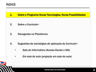 SECRETARIA DA EDUCAÇÃO 3
ÍNDICE
1. Sobre o Programa Novas Tecnologias, Novas Possibilidades
2. Sobre o Currículo+
3. Navegando na Plataforma
4. Sugestões de estratégias de aplicação do Currículo+
• Sala de Informática (Acessa Escola e SAI)
• Em sala de aula (projeção em sala de aula)
 