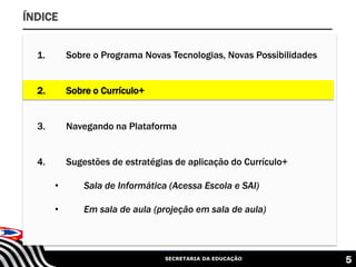 SECRETARIA DA EDUCAÇÃO 5
ÍNDICE
1. Sobre o Programa Novas Tecnologias, Novas Possibilidades
2. Sobre o Currículo+
3. Navegando na Plataforma
4. Sugestões de estratégias de aplicação do Currículo+
• Sala de Informática (Acessa Escola e SAI)
• Em sala de aula (projeção em sala de aula)
 