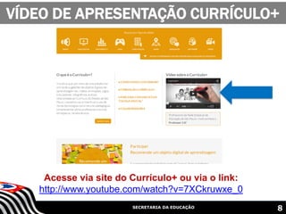 SECRETARIA DA EDUCAÇÃO
VÍDEO DE APRESENTAÇÃO CURRÍCULO+
8
Acesse via site do Currículo+ ou via o link:
http://www.youtube.com/watch?v=7XCkruwxe_0
 