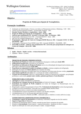 Wellington Gennison                                                   Rua Maria José Rodrigues, 1428 – Jardim Vera Regina
                                                                              Campo Limpo Paulista – SP- CEP 13236-200
                                                                                             Móvel: (+5511 – 9793-1471)
  e-mail: gennison6@hotmail.com                                                              Residencial: (+5511 –
  4812-4677)
  http://br.linkedin.com/pub/wellington-gennison/34/389/13                     Recado: (+5511 – 7255-5374 – Rosana)
                                                                                              Casado - 33 anos – 2 filhos

Objetivo
                           Projetista de Moldes para Injeção de Termoplásticos.

Formação Acadêmica
     Graduação em Administração e Turismo com ênfase em Planejamento turístico e Marketing – USF – 2001.
     Técnico em Processamento de Dados – Escolas Padre Anchieta – 1997.
     Desenho Técnico Mecânico e Arquitetônico – Senai – 2004.
     Projeto de Moldes para Injeção de Termoplásticos – ProTec – 2005.
     Software para modelamento 3D – Inventor 9 e Inventor 2008 – TS Sistemas – 2005.
     Programação e Operação de Torno CNC – Comando MACH 9 – Senai – 2005.
     Mecânico de Usinagem Multiprocessos – Senai – 2006.
     Programação e Operação de Centro de Usinagem ROMI Discovery 560 – Comando FANUC 21 MIB –
      Pela ROMI – 2007.
     Programação e Operação de Torno ROMI Centur 30D - Comando SIEMENS – Pela ROMI – 2007.
     PowerMill Avançado – Software para modelamento 3D e conversão para programação de usinagem em
      Centro de Usinagem – SEACAM – 2008.
Idiomas
     Inglês – Fluente – falado e escrito – vivência Internacional;
     Espanhol – Básico – (2 anos);

Atribuições
      PROJETOS DE MOLDES TERMOPLÁSTICOS:
     Experiência em Projetos de moldes para termoplásticos de pequeno e médio porte desde 2005;
     Elaboração de projetos 3D via Inventor ou via AutoCad;
     Experiência na elaboração de Design de Produtos novos e/ou reformulação de design de pré-existentes, para
      aprovação e elaboração do projeto desde 2005;
     Experiência na composição de moldes de múltiplas cavidades e sistemas complexos de refrigeração;
     Elaboração de projetos de Câmara Quente para conjuntos de molde;
     Experiência na elaboração de moldes (para troca em máquina), de Postiços para diversas versões, propiciando
      uma redução significativa de custos com a construção de moldes complementares;
     Vivência em Ferramentaria, onde tive a oportunidade de conhecer os processos de construção, seus principais
      problemas e, assim sendo, projetar mais e melhor, podendo aperfeiçoar o Custo-Benefício;

      FERRAMENTARIA E USINAGEM:
     Ajustagem de moldes termoplásticos e polimento;
     Experiência em Usinagem de peças de alta precisão em Centro de Usinagem – desde 2007
     Experiência em Usinagem de Perfis complexos em Centro de Usinagem via Parametrização e/ou via
      PowerMill (CADCAM);
     Programação e suporte à programação de Torno CNC, Treinamento de funcionários na área de programação;
     Usinagem em Fresa Ferramenteira, Torno Mecânico, Furadeira Radial, Retífica Plana;
     Manutenção preventiva e corretiva de moldes termoplásticos;
     Acompanhamento na busca de problemas de injeção e suas devidas correções;
     Acompanhamento do Try-out de peças para aprovação do molde;
     Eleito 2 anos consecutivos Membro da CIPA – elaborando todos os relatórios e eventos cabíveis ao cargo;

      CONHECIMENTOS ADMINISTRATIVOS E INFORMÁTICA:
     Treinamento e suporte de funcionários em marketing e informática (segundo em nível de usuário);
     Suporte à Supervisão de Marketing;
     Fechamento do faturamento diário e mensal, emissão de notas fiscais e pesquisas de mercado;
     Relações de intermediação cliente/empresa – empresa/fornecedores – propostas de oferta e compras;
     Suporte na elaboração de eventos para promoção e vendas - recepção bilíngüe;
 