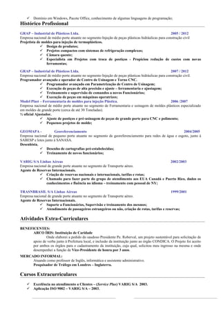    Domínio em Windows, Pacote Office, conhecimento de algumas linguagens de programação;
Histórico Profissional
GRAP – Industrial de Plásticos Ltda.                                                               2005 / 2012
Empresa nacional de médio porte atuante no segmento Injeção de peças plásticas hidráulicas para construção civil
Projetista de moldes para injeção de termoplásticos.
              Design de produtos;
              Projetos compactos com sistemas de refrigeração complexos;
              Câmara quente;
              Especialista em Projetos com troca de postiços - Propiciou redução de custos com novas
                ferramentas;

GRAP – Industrial de Plásticos Ltda.                                                               2007 / 2012
Empresa nacional de médio porte atuante no segmento Injeção de peças plásticas hidráulicas para construção civil.
Programador avançado e operador de Centro de Usinagem e Torno CNC.
              Programador avançado em Parametrização de Centro de Usinagem;
              Execução de peças de alta precisão e ajuste – ferramentaria e ajustagem;
              Treinamento e supervisão de comandos a novos Funcionários;
              Execução de peças em máquinas operatrizes;
Model Plast – Ferramentaria de moldes para injeção Plástica.                                       2006 /2007
Empresa nacional de médio porte atuante no segmento de Ferramentaria e usinagem de moldes plásticos especializado
em moldes de grande porte (cerca de até 30 Toneladas).
½ oficial Ajustador.
              Ajuste de postiços e pré-usinagem de peças de grande porte para CNC e polimento;
              Pequenos projetos de molde;

GEOMAPA -            Georeferenciamento                                                             2004/2005
Empresa nacional de pequeno porte atuante no segmento de georeferenciamento para redes de água e esgoto, junto à
SABESP e lotes junto à SANASA.
Desenhista.
             Desenho de cartografias pré-estabelecidas;
             Treinamento de novos funcionários;

VARIG S/A Linhas Aéreas                                                             2002/2003
Empresa nacional de grande porte atuante no segmento de Transporte aéreo.
Agente de Reservas Internacionais.
             Criação de reservas nacionais e internacionais, tarifas e rotas;
             Chamado para fazer parte do grupo de atendimento aos EUA Canadá e Puerto Rico, dados os
                conhecimentos e fluência no idioma – treinamento com pessoal de NY;

TRASNBRASIL S/A Linhas Aéreas                                                                1999/2001
Empresa nacional de grande porte atuante no segmento de Transporte aéreo.
Agente de Reservas Internacionais.
             Suporte a Funcionários, Supervisão e treinamento dos mesmos;
             Atendimento de passageiros estrangeiros ou não, criação de rotas, tarifas e reservas;

Atividades Extra-Curriculares
BENEFICENTES:
      ARCO ÍRIS: Instituição de Caridade
              Onde elaborei a pedido do saudoso Presidente Pe. Roberval, um projeto sustentável para solicitação de
      apoio de verba junto à Prefeitura local, e inclusão da instituição junto ao órgão CONDICA. O Projeto foi aceito
      por ambos os órgãos para o cadastramento da instituição, cuja qual, solicitou meu ingresso na mesma e onde
      desempenhei a função de Vice-Presidente de honra por 3 anos.
MERCADO INFORMAL:
     Atuando como professor de Inglês, informática e assistente administrativo.
     Pesquisador de Tráfego em Londres – Inglaterra.

Cursos Extracurriculares
       Excelência no atendimento a Clientes – (Service Plus) VARIG S/A 2003.
       Aplicação ISO 9002 – VARIG S/A – 2003.
 