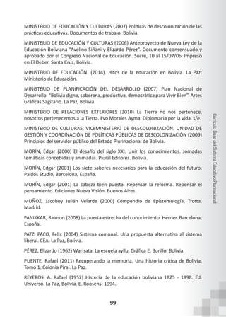 99
Currículo
Base
del
Sistema
Educativo
Plurinacional
MINISTERIO DE EDUCACIÓN Y CULTURAS (2007) Políticas de descolonización de las
prácticas educativas. Documentos de trabajo. Bolivia.
MINISTERIO DE EDUCACIÓN Y CULTURAS (2006) Anteproyecto de Nueva Ley de la
Educación Boliviana “Avelino Siñani y Elizardo Pérez”. Documento consensuado y
aprobado por el Congreso Nacional de Educación. Sucre, 10 al 15/07/06. Impreso
en El Deber, Santa Cruz, Bolivia.
MINISTERIO DE EDUCACIÓN. (2014). Hitos de la educación en Bolivia. La Paz:
Ministerio de Educación.
MINISTERIO DE PLANIFICACIÓN DEL DESARROLLO (2007) Plan Nacional de
Desarrollo. “Bolivia digna, soberana, productiva, democrática para Vivir Bien”. Artes
Gráficas Sagitario. La Paz, Bolivia.
MINISTERIO DE RELACIONES EXTERIORES (2010) La Tierra no nos pertenece,
nosotros pertenecemos a la Tierra. Evo Morales Ayma. Diplomacia por la vida. s/e.
MINISTERIO DE CULTURAS, VICEMINISTERIO DE DESCOLONIZACIÓN. UNIDAD DE
GESTIÓN Y COORDINACIÓN DE POLÍTICAS PÚBLICAS DE DESCOLONIZACIÓN (2009)
Principios del servidor público del Estado Plurinacional de Bolivia.
MORÍN, Edgar (2000) El desafío del siglo XXI. Unir los conocimientos. Jornadas
temáticas concebidas y animadas. Plural Editores. Bolivia.
MORÍN, Edgar (2001) Los siete saberes necesarios para la educación del futuro.
Paidós Studio, Barcelona, España.
MORÍN, Edgar (2001) La cabeza bien puesta. Repensar la reforma. Repensar el
pensamiento. Ediciones Nueva Visión. Buenos Aires.
MUÑOZ, Jacoboy Julián Velarde (2000) Compendio de Epistemología. Trotta.
Madrid.
PANIKKAR, Raimon (2008) La puerta estrecha del conocimiento. Herder. Barcelona,
España.
PATZI PACO, Félix (2004) Sistema comunal. Una propuesta alternativa al sistema
liberal. CEA. La Paz, Bolivia.
PÉREZ, Elizardo (1962) Warisata. La escuela ayllu. Gráfica E. Burillo. Bolivia.
PUENTE, Rafael (2011) Recuperando la memoria. Una historia crítica de Bolivia.
Tomo 1. Colonia Piraí. La Paz.
REYEROS, A. Rafael (1952) Historia de la educación boliviana 1825 - 1898. Ed.
Universo. La Paz, Bolivia. E. Roosens: 1994.
 