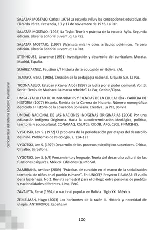 100
Currículo
Base
del
Sistema
Educativo
Plurinacional
SALAZAR MOSTAJO, Carlos (1976) La escuela ayllu y las concepciones educativas de
Elizardo Pérez. Presencia, 10 y 17 de noviembre de 1978, La Paz.
SALAZAR MOSTAJO, (1992) La Tayka. Teoría y práctica de la escuela Ayllu. Segunda
edición. Librería Editorial Juventud, La Paz.
SALAZAR MOSTAJO, (1997) ¡Warisata mía! y otros artículos polémicos, Tercera
edición. Librería Editorial Juventud, La Paz.
STENHOUSE, Lawrence (1991) Investigación y desarrollo del currículum. Morata.
Madrid, España.
SUÁREZ ARNEZ, Faustino s/f Historia de la educación en Bolivia. s/d.
TAMAYO, Franz. (1986). Creación de la pedagogía nacional. Urquizo S.A. La Paz.
TICONA ALEJO, Esteban y Xavier Albó (1997) La lucha por el poder comunal. Vol. 3.
Serie: “Jesús de Machaca: la marka rebelde”. La Paz, Cedoin/Cipca.
UMSA - FACULTAD DE HUMANIDADES Y CIENCIAS DE LA EDUCACIÓN - CARRERA DE
HISTORIA (2007) Historia. Revista de la Carrera de Historia. Número monográfico
dedicado a Historia de la Educación Boliviana. Creativa. La Paz, Bolivia.
UNIDAD NACIONAL DE LAS NACIONES INDÍGENAS ORIGINARIAS (2004) Por una
educación Indígena Originaria. Hacia la autodeterminación ideológica, política,
territorial y sociocultural. CONAMAQ, CSUTCB, CIDOB, APG, CSCB, FNMCB-BS.
VYGOTSKI, Lev S. (1972) El problema de la periodización por etapas del desarrollo
del niño. Problemas de Psicología, 2, 114-123.
VYGOTSKI, Lev S. (1979) Desarrollo de los procesos psicológicos superiores. Crítica,
Grijalbo. Barcelona.
VYGOTSKI, Lev S. (s/f) Pensamiento y lenguaje. Teoría del desarrollo cultural de las
funciones psíquicas. México: Ediciones Quinto Sol.
ZAMBRANA, Amilcar (2009) “Prácticas de curación en el marco de la socialización
territorial de niños en el pueblo tsimane”. En: UNICEF/ Proyecto EIBAMAZ: El vuelo
de la luciérnaga. No 2. Revista semestral para el diálogo entre personas de pueblos
y nacionalidades diferentes. Lima, Perú.
ZAVALETA, René (1994) Lo nacional popular en Bolivia. Siglo XXI. México.
ZEMELMAN, Hugo (2003) Los horizontes de la razón II. Historia y necesidad de
utopía. ANTHROPOS. España.vv
 
