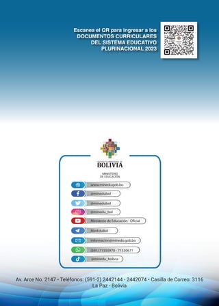 Escanea el QR para ingresar a los
DOCUMENTOS CURRICULARES
DEL SISTEMA EDUCATIVO
PLURINACIONAL 2023
@minedubol
@minedubol
MinEduBol
(591) 71550970 - 71530671
@minedu_bol
Ministerio de Educación - Oficial
informacion@minedu.gob.bo
www.minedu.gob.bo
@minedu_bolivia
Av. Arce No. 2147 • Teléfonos: (591-2) 2442144 - 2442074 • Casilla de Correo: 3116
La Paz - Bolivia
 