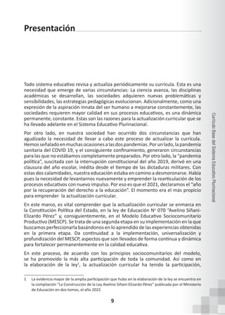 9
Currículo
Base
del
Sistema
Educativo
Plurinacional
Presentación
Todo sistema educativo revisa y actualiza periódicamente su currícula. Esta es una
necesidad que emerge de varias circunstancias: La ciencia avanza, las disciplinas
académicas se desarrollan, las sociedades adquieren nuevas problemáticas y
sensibilidades, las estrategias pedagógicas evolucionan. Adicionalmente, como una
expresión de la aspiración innata del ser humano a mejorarse constantemente, las
sociedades requieren mayor calidad en sus procesos educativos, es una dinámica
permanente, constante. Estas son las razones para la actualización curricular que se
ha llevado adelante en el Sistema Educativo Plurinacional.
Por otro lado, en nuestra sociedad han ocurrido dos circunstancias que han
agudizado la necesidad de llevar a cabo este proceso de actualizar la currícula.
Hemosseñaladoenmuchasocasionesalasdospandemias.Porunlado,lapandemia
sanitaria del COVID 19, y el consiguiente confinamiento, generaron circunstancias
para las que no estábamos completamente preparados. Por otro lado, la “pandemia
política”, suscitada con la interrupción constitucional del año 2019, derivó en una
clausura del año escolar, inédita desde el tiempo de las dictaduras militares. Con
estas dos calamidades, nuestra educación estaba en camino a desmoronarse. Había
pues la necesidad de levantarnos nuevamente y emprender la rearticulación de los
procesos educativos con nuevo impulso. Por eso es que el 2021, declaramos el “año
por la recuperación del derecho a la educación”. El momento era el más propicio
para emprender la actualización curricular.
En este marco, es vital comprender que la actualización curricular se enmarca en
la Constitución Política del Estado, en la ley de Educación No
070 “Avelino Siñani-
Elizardo Pérez” y, consiguientemente, en el Modelo Educativo Sociocomunitario
Productivo (MESCP). Se trata de una segunda etapa en su implementación en la que
buscamos perfeccionarla basándonos en lo aprendido de las experiencias obtenidas
en la primera etapa. Da continuidad a la implementación, universalización y
profundización del MESCP, aspectos que son llevados de forma continua y dinámica
para fortalecer permanentemente en la calidad educativa.
En este proceso, de acuerdo con los principios sociocomunitarios del modelo,
se ha promovido la más alta participación de toda la comunidad. Así como en
la elaboración de la ley1
, la actualización curricular ha tenido la participación,
1 La evidencia mayor de la amplia participación que hubo en la elaboración de la ley se encuentra en
la compilación “La Construcción de la Ley Avelino Siñani-Elizardo Pérez” publicada por el Ministerio
de Educación en dos tomos, el año 2022.
 