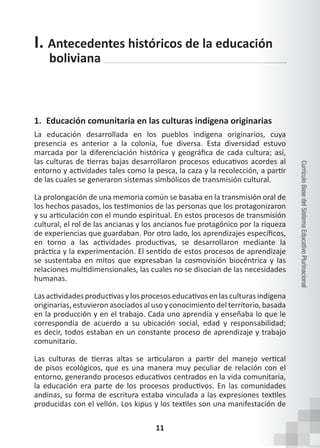 11
Currículo
Base
del
Sistema
Educativo
Plurinacional
I. Antecedentes históricos de la educación
boliviana
1. Educación comunitaria en las culturas indígena originarias
La educación desarrollada en los pueblos indígena originarios, cuya
presencia es anterior a la colonia, fue diversa. Esta diversidad estuvo
marcada por la diferenciación histórica y geográfica de cada cultura; así,
las culturas de tierras bajas desarrollaron procesos educativos acordes al
entorno y actividades tales como la pesca, la caza y la recolección, a partir
de las cuales se generaron sistemas simbólicos de transmisión cultural.
La prolongación de una memoria común se basaba en la transmisión oral de
los hechos pasados, los testimonios de las personas que los protagonizaron
y su articulación con el mundo espiritual. En estos procesos de transmisión
cultural, el rol de las ancianas y los ancianos fue protagónico por la riqueza
de experiencias que guardaban. Por otro lado, los aprendizajes específicos,
en torno a las actividades productivas, se desarrollaron mediante la
práctica y la experimentación. El sentido de estos procesos de aprendizaje
se sustentaba en mitos que expresaban la cosmovisión biocéntrica y las
relaciones multidimensionales, las cuales no se disocian de las necesidades
humanas.
Lasactividadesproductivasylosprocesoseducativosenlasculturasindígena
originarias, estuvieron asociados al uso y conocimiento del territorio, basada
en la producción y en el trabajo. Cada uno aprendía y enseñaba lo que le
correspondía de acuerdo a su ubicación social, edad y responsabilidad;
es decir, todos estaban en un constante proceso de aprendizaje y trabajo
comunitario.
Las culturas de tierras altas se articularon a partir del manejo vertical
de pisos ecológicos, que es una manera muy peculiar de relación con el
entorno, generando procesos educativos centrados en la vida comunitaria,
la educación era parte de los procesos productivos. En las comunidades
andinas, su forma de escritura estaba vinculada a las expresiones textiles
producidas con el vellón. Los kipus y los textiles son una manifestación de
 
