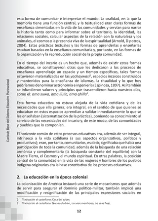 12
Currículo
Base
del
Sistema
Educativo
Plurinacional
esta forma de comunicar e interpretar el mundo. La oralidad, en la que la
memoria tiene una función central, y la textualidad eran claras formas de
enseñanza cimentadas en la vida de las comunidades y servían para narrar
la historia tanto como para informar sobre el territorio, la identidad, las
relaciones sociales, calcular aspectos de la relación con la naturaleza y los
animales, el cosmos y la presencia viva de la espiritualidad (Arnold, D y otros,
2004). Estas prácticas textuales y las formas de aprenderlas y enseñarlas
estaban basadas en la enseñanza comunitaria y, por tanto, en las formas de
la organización y la reproducción social de la propia comunidad.
En el tiempo del incario es un hecho que, además de existir estas formas
educativas, se constituyeron otras que les dedicaron a los procesos de
enseñanza aprendizaje un espacio y un tiempo específicos, tales formas
estuvieron materializadas en las yachaywasi2
, espacios incaicos construidos
y mantenidos para la enseñanza de idiomas, la ritualidad y lo que hoy
podríamos denominar astronomía e ingeniería (Espinoza, 1897). Así también
se infundieron valores y principios que trascendieron hasta nuestros días,
como el: ama suwa, ama llulla, ama qhilla3
.
Esta forma educativa no estuvo alejada de la vida cotidiana y de las
necesidades que ella genera; era integral, en el sentido de que quienes se
educaban en estos espacios aprendían a validar inmediatamente lo que se
les enseñaban (sistematización de la práctica), poniendo su conocimiento al
servicio de las necesidades del incario y, de este modo, de las comunidades
y pueblos que lo componían.
El horizonte común de estos procesos educativos era, además de ser integral,
intrínseco a la vida cotidiana (a sus aspectos organizativos, políticos y
productivos); eran, por tanto, comunitarios, es decir, significaba que había una
participación de toda la comunidad, además de la búsqueda de una relación
armónica y complementaria (la búsqueda constante del equilibrio) con la
Madre Tierra, el Cosmos y el mundo espiritual. En otras palabras, la posición
central de la comunidad en la vida de las mujeres y hombres de los pueblos
indígena originarios era la base constitutiva de los procesos educativos.
2. La educación en la época colonial
La colonización de América instauró una serie de mecanismos que además
de servir para asegurar el dominio político-militar, también implicó una
modificación y resignificación de las principales expresiones sociales en
2 Traducción al castellano: Casa del saber.
3 Traducción al castellano: No seas ladrón, no seas mentiroso, no seas flojo.
 