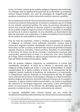 13
Currículo
Base
del
Sistema
Educativo
Plurinacional
torno a la matriz cultural de los pueblos indígena originarios del continente;
sin embargo, esto no significó la desaparición de su identidad. La resistencia
cultural impuso también una serie de estrategias de resignificación que
ayudaron a preservar la matriz cultural de nuestras naciones y pueblos.
No se puede pasar revisión de estos procesos educativos sin enmarcarlos en
la estructura colonial instaurada por la invasión y conquista, que en el fondo
es una relación económico-política. Por tanto, los procesos educativos no
tenían sino el fin de legitimar el dominio colonial y reconfigurar la cultura
de los pueblos indígena originarios hacia el referente europeo, en beneficio
económico de la corona española. En ese entendido, se desarrollaron dos
tipos de educación que respondían a la diferencia política (y de derechos)
de los estatus de colonizadores y colonizados.
Para los hijos de españoles, criollos y mestizos acaudalados (ni mujeres,
ni indígenas se contaban como población educable), aunque para la
aristocracia originaria también acaudalada4
existía la escuela de primeras
letras (leer, escribir y contar), la denominada escuela de gramática (historia
sagrada, literatura, aritmética, historia profana, filosofía) y la universidad o
el seminario. Al menos uno de los cronistas e intelectuales quechuas más
reconocidos, perteneciente al linaje y la aristocracia inca, como Garcilaso
de la Vega, habría estudiado en alguna escuela particular para españoles e
hijos de nobles (Escobari de Querejazu, 2009).
Para los pueblos indígena originarios se establecieron al menos tres
modalidades educativas. Al inicio de la Colonia, la educación para los
indígenas estaba dirigida por frailes o curas que representaban la misión
evangelizadora de la Iglesia Católica a través de la catequización de los
indígenas adultos mediante el bautismo, las confesiones y el matrimonio.
La catequización además implicaba el reconocimiento del Rey de España
como soberano de las tierras conquistadas y reflejaba la unidad económico-
política-religiosa del dominio mercantil-imperial-misionero de la invasión y
conquista. La Iglesia Católica había recomendado a sus frailes la enseñanza
del catecismo en las lenguas originarias; este hecho, si bien contribuyó en
parte a la conservación de los idiomas más difundidos (aymara, quechua y
guaraní), no dejó de tener un carácter eminentemente colonial.
La segunda modalidad tiene relación directa con una acción de
reordenamientopolíticoadministrativoyterritorialcomofuelaencomienda.
4 En las primeras décadas del dominio español se creó el liceo de San Francisco de Borja en Cuzco al
que asistían sobre todo los descendientes del linaje inca. Entre los asistentes al liceo se encontraba,
por ejemplo, José Gabriel Condorcanqui - Túpac Amaru.
 