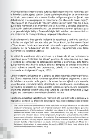14
Currículo
Base
del
Sistema
Educativo
Plurinacional
A través de ella se intentó que la autoridad (el encomendero), nombrada por
el Rey de España, ejerza control (sobre todo impositivo) en un determinado
territorio que concentraba a comunidades indígena originarias (en el caso
del altiplano) o los congregaba en reducciones (en el caso de tierras bajas)5
,
y fuera quien se encargara de “educar” a través de un tutor, maestro o cura
que debía mantener a los miembros de las naciones y pueblos originarios.
Esta acción casi nunca fue efectiva. Las encomiendas fueron aplicadas ya a
principios del siglo XVII y a finales del siglo XVIII estaban siendo sustituidas
por el sistema de corregimientos y luego por intendencias.
Probablemente la insurgencia indígena de quechuas y aymaras ocurridas
a finales del siglo XVIII encabezadas por Túpac Katari, los hermanos Katari
y Túpac Amaru hubiera provocado el retorno de la preocupación española
respecto de la “educación” de los indígenas, transfiriendo esta tarea
nuevamente a la Iglesia Católica.
Se utilizó la enseñanza del catecismo, y a través de él un rudimentario
castellano para “colonizar las almas”, proceso de subjetivación que tuvo
el sentido de consolidar la colonización política y económica. Esta forma
que pretendía masificar la cultura colonial tampoco se arraigó o extendió
como hubieran querido sus promotores, debido a la resistencia de las
comunidades indígenas (Choque, 1992).
La tercera forma educativa en la colonia se presenta precisamente por estas
dos últimas razones. En las naciones y pueblos indígena originarios, a pesar
de la labor catequista de la Iglesia o la instructiva del ejército y la escuela,
se continuaba reproduciendo la identidad y sus sentidos más importantes a
través de la educación del propio pueblo indígena originario, una educación
altamente práctica y significativa que surgía de la propia comunidad y cuyo
objeto era la conservación y desarrollo de la misma.
Esta forma educativa subalterna se mantuvo a lo largo de toda la colonia y la
República, aunque su grado de despliegue haya sido obstaculizado debido
5 En el caso de las misiones y reducciones en tierras bajas, hubo una mayor influencia de una educación
efectiva en la “conquista espiritual” y en el “control ideológico” de los pueblos indígenas que vivían
en tales espacios. En 1750, los indígenas “reducidos” eran más de 30 mil (Puente R. Recuperando la
memoria. Una historia crítica de Bolivia. Tomo 1. La Paz, Colonia Piraí, 2011, pág. 36). Las reducciones
generaron una educación basada en la evangelización, la agricultura y la ganadería para pueblos
anteriormente nómadas e itinerantes, y la producción de artesanías que luego sería conocida como
formación en artes y oficios (Choque R. La educación colonial en Bolivia, 1535-1830, inédito. Véase
también Baptista, J. “Las misiones de los jesuitas en Bolivia: Moxos y Chiquitos”, en: Marzal M. y
Bacigalupo L. Los jesuitas y la modernidad en Iberoamérica 1549-1773. Lima: Fondo editorial de la
Pontificia Universidad Católica del Perú, 2007).
 