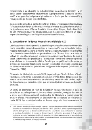 15
Currículo
Base
del
Sistema
Educativo
Plurinacional
propiamente a su situación de subalternidad. Sin embargo, también –y no
pocas veces– estas formas educativas se superpusieron y la escuela colonial
sirvió a los pueblos indígena originarios en la lucha por la conservación y
recuperación de tierras y su identidad.
Durante este periodo, a partir de 1572 las órdenes religiosas de los jesuitas y
franciscanos fundaron y administraron las primeras escuelas de enseñanza;
de igual manera en 1624 se fundó la Universidad Mayor, Real y Pontificia
de San Francisco Xavier de Chuquisaca, que más adelante tendría un papel
importante en la gesta de los procesos independentistas.
3. Educación en la época Republicana del siglo XIX
Laeducacióndurantelaprimeraetapadelaépocarepublicanaestuvomarcada
por la necesidad estatal de consolidar la nueva nación que se fundaba bajo el
modelo de República, pero, al mismo tiempo, se construía sobre los cimientos
de la herencia colonial de la antigua Audiencia de Charcas. Esta característica
influyó en una alineación que se mantuvo constante por bastante tiempo, a
saber, la tendencia de preservar la “blanquitud” como una condición política
y social clave en la nueva República. De ahí que las políticas implementadas
a inicios de la época Republicana estaban focalizadas en grupos sociales que
no tomaban en cuenta a poblaciones indígenas o de mujeres (Ministerio de
Educación, 2014).
El decreto de 11 de diciembre de 1825, impulsado por Simón Bolívar y Simón
Rodríguez, considera a la educación como el primer deber del gobierno, por
lo cual se establecieron escuelas de ciencias y artes en cada ciudad capital
de departamento, espacios en los que se impartía instrucción en educación
primaria.
En 1826 se promulga el Plan de Educación Popular mediante el cual se
establecen escuelas primarias, secundarias y centrales6
, colegios de ciencias
y artes, un instituto nacional, sociedades de literatura y maestranzas de
artes y oficios. Paralelamente al desarrollo de la libertad de enseñanza,
hacia 1870, las municipalidades se hacen cargo del funcionamiento de
6 En la escuela primaria se debía enseñar a leer y a escribir por el método de la enseñanza mutua,
así como los rudimentos de la religión, de la moral y de la agricultura. En las capitales de provincia,
además de la primaria se debían establecer escuelas secundarias para perfeccionar la lectura y
la escritura, la religión y la moral; se debían impartir rudimentos generales de la gramática
castellana, las cuatro reglas de aritmética, la agricultura, la industria y veterinaria. En las capitales de
departamentos, además de las mencionadas, se debían establecer escuelas centrales para enseñar
la aritmética, la gramática, el dibujo y el diseño.
 