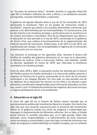 16
Currículo
Base
del
Sistema
Educativo
Plurinacional
las “escuelas de primeras letras”. También durante la segunda mitad del
siglo XIX se fundaron institutos de artes y oficios, y se establecen escuelas
parroquiales, escuelas elementales y superiores.
El gobierno de Agustín Morales dicta la Ley de 22 de noviembre de 1872
declarando la enseñanza “libre en los grados de instrucción media y
facultativa”, aspecto que afectó a las escuelas elementales y primarias que
pasaron a ser administradas por las municipalidades. En consecuencia, esta
ley dio impulso a las iniciativas privadas y particulares para la enseñanza en
los niveles secundario y facultativo. Otra de las disposiciones que afecta a
la educación en este periodo es la Ley de 1874, sancionada en el gobierno
de Tomás Frías, que ordena el funcionamiento de la reglamentación del
Estatuto General de Instrucción. Ambas leyes, la de 1872 y la de 1874, son
cuestionadas por otorgar a las municipalidades la regencia de la instrucción
primaria junto con sus recursos.
Esa situación se prolongó en los siguientes años. Durante la Guerra del
Pacífico las medidas del gobierno devinieron en un caos en la educación;
el Ministro de Justicia, Culto e Instrucción Pública, Julio Méndez, emitió
un decreto, aprobado en marzo de 1879, que retornaba la enseñanza
secundaria a la iniciativa privada.
Entre los años 1878 y 1885, la educación escolar fue afectada por la Guerra
del Pacífico porque los fondos destinados a la instrucción pública pasaron a
engrosar las finanzas de la guerra, provocando así el cierre de las escuelas
municipales y los colegios oficiales. Por otro lado, en este periodo uno de
los objetivos de la educación fue inculcar en los niños y los jóvenes cuatro
elementos considerados indispensables para la formación educativa: escribir,
leer, contar y orar. El método de enseñanza fue magistral, discursivo con poca
o ninguna participación de las y los estudiantes.
4. Educación en el siglo XX
El inicio del siglo XX de la historia de Bolivia estuvo marcado por el
posicionamiento político del movimiento liberal en el poder. Este hecho fue
algo más que una situación coyuntural pues la presencia del movimiento
liberal en el gobierno instaló una visión de progreso y modernidad que
impregnó la implementación de diferentes reformas. Por un lado, el Estado
buscó retomar la cuestión educativa que, en el siglo pasado, había sido
derivada, como responsabilidad, a la administración de otras instancias
como municipios y universidades; y por otro lado, se trató de encaminar una
visión de progreso y modernidad bajo un modelo europeo, con un evidente
 