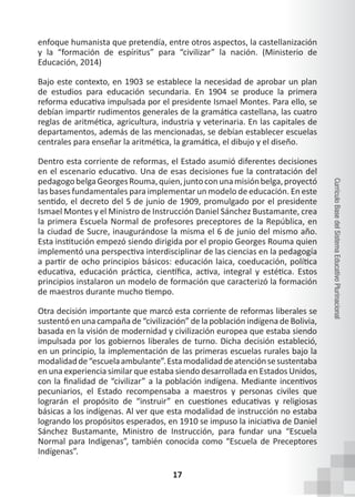 17
Currículo
Base
del
Sistema
Educativo
Plurinacional
enfoque humanista que pretendía, entre otros aspectos, la castellanización
y la “formación de espíritus” para “civilizar” la nación. (Ministerio de
Educación, 2014)
Bajo este contexto, en 1903 se establece la necesidad de aprobar un plan
de estudios para educación secundaria. En 1904 se produce la primera
reforma educativa impulsada por el presidente Ismael Montes. Para ello, se
debían impartir rudimentos generales de la gramática castellana, las cuatro
reglas de aritmética, agricultura, industria y veterinaria. En las capitales de
departamentos, además de las mencionadas, se debían establecer escuelas
centrales para enseñar la aritmética, la gramática, el dibujo y el diseño.
Dentro esta corriente de reformas, el Estado asumió diferentes decisiones
en el escenario educativo. Una de esas decisiones fue la contratación del
pedagogobelgaGeorgesRouma,quien,juntoconunamisiónbelga,proyectó
las bases fundamentales para implementar un modelo de educación. En este
sentido, el decreto del 5 de junio de 1909, promulgado por el presidente
Ismael Montes y el Ministro de Instrucción Daniel Sánchez Bustamante, crea
la primera Escuela Normal de profesores preceptores de la República, en
la ciudad de Sucre, inaugurándose la misma el 6 de junio del mismo año.
Esta institución empezó siendo dirigida por el propio Georges Rouma quien
implementó una perspectiva interdisciplinar de las ciencias en la pedagogía
a partir de ocho principios básicos: educación laica, coeducación, política
educativa, educación práctica, científica, activa, integral y estética. Estos
principios instalaron un modelo de formación que caracterizó la formación
de maestros durante mucho tiempo.
Otra decisión importante que marcó esta corriente de reformas liberales se
sustentó en una campaña de “civilización” de la población indígena de Bolivia,
basada en la visión de modernidad y civilización europea que estaba siendo
impulsada por los gobiernos liberales de turno. Dicha decisión estableció,
en un principio, la implementación de las primeras escuelas rurales bajo la
modalidadde“escuelaambulante”.Estamodalidaddeatenciónsesustentaba
en una experiencia similar que estaba siendo desarrollada en Estados Unidos,
con la finalidad de “civilizar” a la población indígena. Mediante incentivos
pecuniarios, el Estado recompensaba a maestros y personas civiles que
lograrán el propósito de “instruir” en cuestiones educativas y religiosas
básicas a los indígenas. Al ver que esta modalidad de instrucción no estaba
logrando los propósitos esperados, en 1910 se impuso la iniciativa de Daniel
Sánchez Bustamante, Ministro de Instrucción, para fundar una “Escuela
Normal para Indígenas”, también conocida como “Escuela de Preceptores
Indígenas”.
 