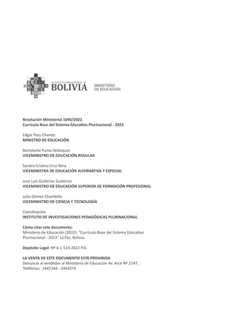 Resolución Ministerial 1040/2022
Currículo Base del Sistema Educativo Plurinacional - 2023
Edgar Pary Chambi
MINISTRO DE EDUCACIÓN
Bartolomé Puma Velásquez
VICEMINISTRO DE EDUCACIÓN REGULAR
Sandra Cristina Cruz Nina
VICEMINISTRA DE EDUCACIÓN ALTERNATIVA Y ESPECIAL
José Luis Gutiérrez Gutiérrez
VICEMINISTRO DE EDUCACIÓN SUPERIOR DE FORMACIÓN PROFESIONAL
Julio Gómez Chambilla
VICEMINISTRO DE CIENCIA Y TECNOLOGÍA
Coordinación
INSTITUTO DE INVESTIGACIONES PEDAGÓGICAS PLURINACIONAL
Cómo citar este documento:
Ministerio de Educación (2022). “Currículo Base del Sistema Educativo
Plurinacional - 2023” La Paz, Bolivia.
Depósito Legal: Nº 4-1-514-2022 P.O.
LA VENTA DE ESTE DOCUMENTO ESTÁ PROHIBIDA
Denuncie al vendedor al Ministerio de Educación Av. Arce Nº 2147,
Teléfonos: 2442144 - 2442074
 