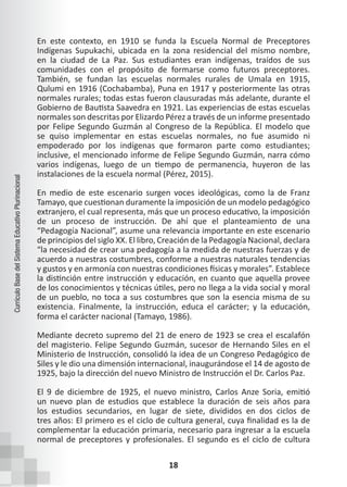 18
Currículo
Base
del
Sistema
Educativo
Plurinacional
En este contexto, en 1910 se funda la Escuela Normal de Preceptores
Indígenas Supukachi, ubicada en la zona residencial del mismo nombre,
en la ciudad de La Paz. Sus estudiantes eran indígenas, traídos de sus
comunidades con el propósito de formarse como futuros preceptores.
También, se fundan las escuelas normales rurales de Umala en 1915,
Qulumi en 1916 (Cochabamba), Puna en 1917 y posteriormente las otras
normales rurales; todas estas fueron clausuradas más adelante, durante el
Gobierno de Bautista Saavedra en 1921. Las experiencias de estas escuelas
normales son descritas por Elizardo Pérez a través de un informe presentado
por Felipe Segundo Guzmán al Congreso de la República. El modelo que
se quiso implementar en estas escuelas normales, no fue asumido ni
empoderado por los indígenas que formaron parte como estudiantes;
inclusive, el mencionado informe de Felipe Segundo Guzmán, narra cómo
varios indígenas, luego de un tiempo de permanencia, huyeron de las
instalaciones de la escuela normal (Pérez, 2015).
En medio de este escenario surgen voces ideológicas, como la de Franz
Tamayo, que cuestionan duramente la imposición de un modelo pedagógico
extranjero, el cual representa, más que un proceso educativo, la imposición
de un proceso de instrucción. De ahí que el planteamiento de una
“Pedagogía Nacional”, asume una relevancia importante en este escenario
de principios del siglo XX. El libro, Creación de la Pedagogía Nacional, declara
“la necesidad de crear una pedagogía a la medida de nuestras fuerzas y de
acuerdo a nuestras costumbres, conforme a nuestras naturales tendencias
y gustos y en armonía con nuestras condiciones físicas y morales”. Establece
la distinción entre instrucción y educación, en cuanto que aquella provee
de los conocimientos y técnicas útiles, pero no llega a la vida social y moral
de un pueblo, no toca a sus costumbres que son la esencia misma de su
existencia. Finalmente, la instrucción, educa el carácter; y la educación,
forma el carácter nacional (Tamayo, 1986).
Mediante decreto supremo del 21 de enero de 1923 se crea el escalafón
del magisterio. Felipe Segundo Guzmán, sucesor de Hernando Siles en el
Ministerio de Instrucción, consolidó la idea de un Congreso Pedagógico de
Siles y le dio una dimensión internacional, inaugurándose el 14 de agosto de
1925, bajo la dirección del nuevo Ministro de Instrucción el Dr. Carlos Paz.
El 9 de diciembre de 1925, el nuevo ministro, Carlos Anze Soria, emitió
un nuevo plan de estudios que establece la duración de seis años para
los estudios secundarios, en lugar de siete, divididos en dos ciclos de
tres años: El primero es el ciclo de cultura general, cuya finalidad es la de
complementar la educación primaria, necesario para ingresar a la escuela
normal de preceptores y profesionales. El segundo es el ciclo de cultura
 