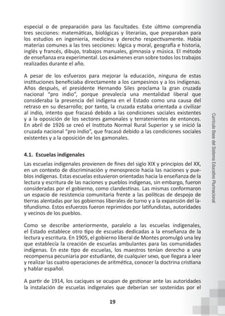 19
Currículo
Base
del
Sistema
Educativo
Plurinacional
especial o de preparación para las facultades. Este último comprendía
tres secciones: matemáticas, biológicas y literarias, que preparaban para
los estudios en ingeniería, medicina y derecho respectivamente. Había
materias comunes a las tres secciones: lógica y moral, geografía e historia,
inglés y francés, dibujo, trabajos manuales, gimnasia y música. El método
de enseñanza era experimental. Los exámenes eran sobre todos los trabajos
realizados durante el año.
A pesar de los esfuerzos para mejorar la educación, ninguna de estas
instituciones beneficiaba directamente a los campesinos y a los indígenas.
Años después, el presidente Hernando Siles proclama la gran cruzada
nacional “pro indio”, porque prevalecía una mentalidad liberal que
consideraba la presencia del indígena en el Estado como una causa del
retraso en su desarrollo; por tanto, la cruzada estaba orientada a civilizar
al indio, intento que fracasó debido a las condiciones sociales existentes
y a la oposición de los sectores gamonales y terratenientes de entonces.
En abril de 1926 se creó el Instituto Normal Rural Superior y se inició la
cruzada nacional “pro indio”, que fracasó debido a las condiciones sociales
existentes y a la oposición de los gamonales.
4.1. Escuelas indigenales
Las escuelas indigenales provienen de fines del siglo XIX y principios del XX,
en un contexto de discriminación y menosprecio hacia las naciones y pue-
blos indígenas. Estas escuelas estuvieron orientadas hacia la enseñanza de la
lectura y escritura de las naciones y pueblos indígenas, sin embargo, fueron
consideradas por el gobierno, como clandestinas. Las mismas conformaron
un espacio de resistencia comunitaria frente a las políticas de despojo de
tierras alentadas por los gobiernos liberales de turno y a la expansión del la-
tifundismo. Estos esfuerzos fueron reprimidos por latifundistas, autoridades
y vecinos de los pueblos.
Como se describe anteriormente, paralelo a las escuelas indigenales,
el Estado establece otro tipo de escuelas dedicadas a la enseñanza de la
lectura y escritura. En 1905, el gobierno liberal de Montes promulgó una ley
que establecía la creación de escuelas ambulantes para las comunidades
indígenas. En este tipo de escuelas, los maestros tenían derecho a una
recompensa pecuniaria por estudiante, de cualquier sexo, que llegara a leer
y realizar las cuatro operaciones de aritmética, conocer la doctrina cristiana
y hablar español.
A partir de 1914, los caciques se ocupan de gestionar ante las autoridades
la instalación de escuelas indigenales que deberían ser sostenidas por el
 