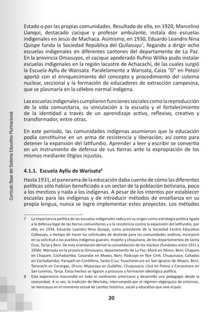 20
Currículo
Base
del
Sistema
Educativo
Plurinacional
Estado o por las propias comunidades. Resultado de ello, en 1920, Marcelino
Llanqui, destacado cacique y profesor ambulante, instala dos escuelas
indigenales en Jesús de Machaca. Asimismo, en 1930, Eduardo Leandro Nina
Quispe funda la Sociedad República del Qullasuyu7
, llegando a dirigir ocho
escuelas indigenales en diferentes cantones del departamento de La Paz.
En la provincia Omasuyos, el cacique apoderado Rufino Willka pudo instalar
escuelas indigenales en la región lacustre de Achacachi, de las cuales surgió
la Escuela Ayllu de Warisata. Paralelamente a Warisata, Caiza “D” en Potosí
aportó con el enriquecimiento del concepto y procedimiento del sistema
nuclear, seccional y la formación de educadores de extracción campesina,
que se plasmaría en la célebre normal indígena.
Lasescuelasindigenalescumplieronfuncionessocialescomolareproducción
de la vida comunitaria, su vinculación a la escuela y el fortalecimiento
de la identidad a través de un aprendizaje activo, reflexivo, creativo y
transformador, entre otras.
En este periodo, las comunidades indígenas asumieron que la educación
podía constituirse en un arma de resistencia y liberación; así como para
detener la expansión del latifundio. Aprender a leer y escribir se convertía
en un instrumento de defensa de sus tierras ante la expropiación de los
mismos mediante litigios injustos.
4.1.1. Escuela Ayllu de Warisata8
Hasta 1931, el panorama de la educación daba cuenta de cómo las diferentes
políticas sólo habían beneficiado a un sector de la población boliviana, poco
a los mestizos y nada a los indígenas. A pesar de los intentos por establecer
escuelas para los indígenas y de introducir métodos de enseñanza en su
propia lengua, nunca se logró implementar estos proyectos. Los métodos
7 La importancia política de las escuelas indigenales radica en su origen como estrategia política ligada
a la defensa legal de las tierras comunitarias y a la resistencia contra la expansión del latifundio; por
ello, en 1934, Eduardo Leandro Nina Quispe, como presidente de la Sociedad Centro Educativo
Collasuyo, a tiempo de hacer las solicitudes de deslinde para las comunidades andinas, incorporó
en su solicitud a los pueblos indígenas guaraní, mojeño y chiquitano, de los departamentos de Santa
Cruz, Tarija y Beni. De esta orientación derivó la consolidación de los núcleos (fundados entre 1931 y
1936): Warisata en la provincia Omasuyos, departamento de La Paz; Moré en Iténez, Beni; Chapare
en Chapare, Cochabamba; Casarabe en Moxos, Beni; Padcoyo en Nor Cinti, Chuquisaca; Cañadas
en Cochabamba; Parapetí en Cordillera, Santa Cruz; Huacharecure en San Ignacio de Moxos, Beni;
Tarucachi en Carangas, Oruro; Mojocoya en Zudáñez, Chuquisaca; Llica en Potosí y Canasmoro en
San Lorenzo, Tarija. Estos hechos se ligaron a procesos y formación ideológica política.
8 Esta experiencia trascendió en todo el continente americano y desarrolló una pedagogía desde la
comunidad. A su vez, la tradición de Warisata, interrumpida por el régimen oligárquico de entonces,
se reencauza en el momento actual de cambio histórico, social y educativo que vive el país.
 
