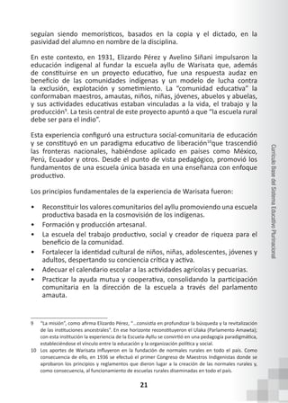 21
Currículo
Base
del
Sistema
Educativo
Plurinacional
seguían siendo memorísticos, basados en la copia y el dictado, en la
pasividad del alumno en nombre de la disciplina.
En este contexto, en 1931, Elizardo Pérez y Avelino Siñani impulsaron la
educación indigenal al fundar la escuela ayllu de Warisata que, además
de constituirse en un proyecto educativo, fue una respuesta audaz en
beneficio de las comunidades indígenas y un modelo de lucha contra
la exclusión, explotación y sometimiento. La “comunidad educativa” la
conformaban maestros, amautas, niños, niñas, jóvenes, abuelos y abuelas,
y sus actividades educativas estaban vinculadas a la vida, el trabajo y la
producción9
. La tesis central de este proyecto apuntó a que “la escuela rural
debe ser para el indio”.
Esta experiencia configuró una estructura social-comunitaria de educación
y se constituyó en un paradigma educativo de liberación10
que trascendió
las fronteras nacionales, habiéndose aplicado en países como México,
Perú, Ecuador y otros. Desde el punto de vista pedagógico, promovió los
fundamentos de una escuela única basada en una enseñanza con enfoque
productivo.
Los principios fundamentales de la experiencia de Warisata fueron:
• Reconstituir los valores comunitarios del ayllu promoviendo una escuela
productiva basada en la cosmovisión de los indígenas.
• Formación y producción artesanal.
• La escuela del trabajo productivo, social y creador de riqueza para el
beneficio de la comunidad.
• Fortalecer la identidad cultural de niños, niñas, adolescentes, jóvenes y
adultos, despertando su conciencia crítica y activa.
• Adecuar el calendario escolar a las actividades agrícolas y pecuarias.
• Practicar la ayuda mutua y cooperativa, consolidando la participación
comunitaria en la dirección de la escuela a través del parlamento
amauta.
9 “La misión”, como afirma Elizardo Pérez, “…consistía en profundizar la búsqueda y la revitalización
de las instituciones ancestrales”. En ese horizonte reconstituyeron el Ulaka (Parlamento Amawta);
con esta institución la experiencia de la Escuela-Ayllu se convirtió en una pedagogía paradigmática,
estableciéndose el vínculo entre la educación y la organización política y social.
10 Los aportes de Warisata influyeron en la fundación de normales rurales en todo el país. Como
consecuencia de ello, en 1936 se efectuó el primer Congreso de Maestros Indigenistas donde se
aprobaron los principios y reglamentos que dieron lugar a la creación de las normales rurales y,
como consecuencia, al funcionamiento de escuelas rurales diseminadas en todo el país.
 