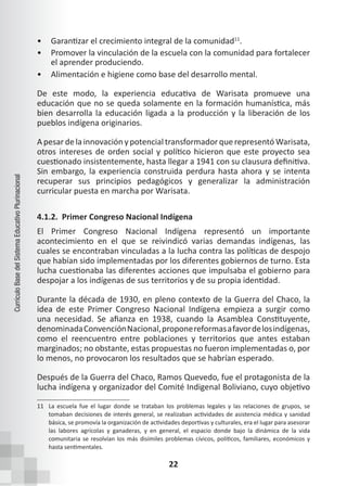 22
Currículo
Base
del
Sistema
Educativo
Plurinacional
• Garantizar el crecimiento integral de la comunidad11
.
• Promover la vinculación de la escuela con la comunidad para fortalecer
el aprender produciendo.
• Alimentación e higiene como base del desarrollo mental.
De este modo, la experiencia educativa de Warisata promueve una
educación que no se queda solamente en la formación humanística, más
bien desarrolla la educación ligada a la producción y la liberación de los
pueblos indígena originarios.
A pesar de la innovación y potencial transformador que representó Warisata,
otros intereses de orden social y político hicieron que este proyecto sea
cuestionado insistentemente, hasta llegar a 1941 con su clausura definitiva.
Sin embargo, la experiencia construida perdura hasta ahora y se intenta
recuperar sus principios pedagógicos y generalizar la administración
curricular puesta en marcha por Warisata.
4.1.2. Primer Congreso Nacional Indígena
El Primer Congreso Nacional Indígena representó un importante
acontecimiento en el que se reivindicó varias demandas indígenas, las
cuales se encontraban vinculadas a la lucha contra las políticas de despojo
que habían sido implementadas por los diferentes gobiernos de turno. Esta
lucha cuestionaba las diferentes acciones que impulsaba el gobierno para
despojar a los indígenas de sus territorios y de su propia identidad.
Durante la década de 1930, en pleno contexto de la Guerra del Chaco, la
idea de este Primer Congreso Nacional Indígena empieza a surgir como
una necesidad. Se afianza en 1938, cuando la Asamblea Constituyente,
denominadaConvenciónNacional,proponereformasafavordelosindígenas,
como el reencuentro entre poblaciones y territorios que antes estaban
marginados; no obstante, estas propuestas no fueron implementadas o, por
lo menos, no provocaron los resultados que se habrían esperado.
Después de la Guerra del Chaco, Ramos Quevedo, fue el protagonista de la
lucha indígena y organizador del Comité Indigenal Boliviano, cuyo objetivo
11 La escuela fue el lugar donde se trataban los problemas legales y las relaciones de grupos, se
tomaban decisiones de interés general, se realizaban actividades de asistencia médica y sanidad
básica, se promovía la organización de actividades deportivas y culturales, era el lugar para asesorar
las labores agrícolas y ganaderas, y en general, el espacio donde bajo la dinámica de la vida
comunitaria se resolvían los más disímiles problemas cívicos, políticos, familiares, económicos y
hasta sentimentales.
 
