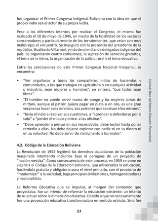 23
Currículo
Base
del
Sistema
Educativo
Plurinacional
fue organizar el Primer Congreso Indigenal Boliviano con la idea de que el
propio indio sea el actor de su propia lucha.
Pese a los diferentes intentos por realizar el Congreso, el mismo fue
realizado el 10 de mayo de 1945, en medio de la hostilidad de los sectores
conservadores y particularmente de los terratenientes, que veían con muy
malos ojos el encuentro. Se inauguró con la presencia del presidente de la
república,GualbertoVillarroel,ymásdeunmillardedelegadosindígenasdel
país. Se organizaron cuatro comisiones; la supresión de servicios gratuitos,
el tema de la tierra, la organización de la policía rural y el tema educativo.
Entre las conclusiones de este Primer Congreso Nacional Indigenal, se
encuentra:
• “Ver orgullosos a todos los compañeros indios de haciendas y
comunidades, a los que trabajan en agricultura o en cualquier actividad
o industria, sean mujeres u hombres”, en síntesis, “que todos sean
libres”.
• “El hombre no puede servir nunca de pongo y las mujeres jamás de
mittani, aunque el patrón quiera pagar en plata o en oro, es una gran
vergüenzahaceresosservicios. Los patronesquesesirvanellos mismos”.
• “Insta al indio a resolver sus cuestiones, a “aprender a defenderse por sí
solo” a “perder el miedo y entrar a las oficinas”.
• “Debe aprender a pensar en sus necesidades, debe luchar hasta poner
remedio a ellas. No debe dejarse explotar con nadie ni en su dinero ni
en su voluntad. No debe servir de instrumento a los malos”.
4.2. Código de la Educación Boliviana
La Revolución de 1952 legitimó los derechos ciudadanos de la población
marginada intentando incluirlos bajo el paraguas de un proyecto de
“nación mestiza”. Como consecuencia de este proceso, en 1955 se pone en
vigencia el Código de la Educación Boliviana, que universaliza la educación,
haciéndola gratuita y obligatoria para el nivel primario, con el propósito de
“modernizar” a la sociedad, bajo principios civilizatorios, homogeneizadores
y nacionalistas.
La Reforma Educativa que se impulsó, al margen del contenido que
proyectaba, fue un intento de reformar la educación existente; un intento
de re-actuar sobre la dimensión educativa. Debido a que no necesariamente
fue una proyección educativa transformadora en sentido estricto. Sino fue
 