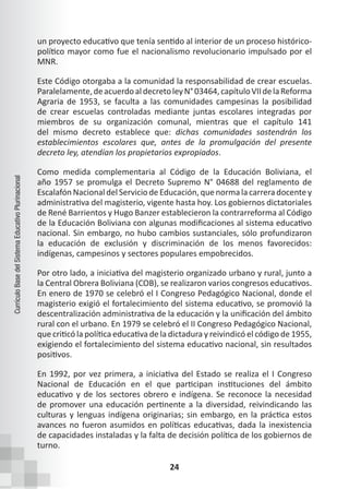 24
Currículo
Base
del
Sistema
Educativo
Plurinacional
un proyecto educativo que tenía sentido al interior de un proceso histórico-
político mayor como fue el nacionalismo revolucionario impulsado por el
MNR.
Este Código otorgaba a la comunidad la responsabilidad de crear escuelas.
Paralelamente,deacuerdoaldecretoleyN°03464,capítuloVIIdelaReforma
Agraria de 1953, se faculta a las comunidades campesinas la posibilidad
de crear escuelas controladas mediante juntas escolares integradas por
miembros de su organización comunal, mientras que el capítulo 141
del mismo decreto establece que: dichas comunidades sostendrán los
establecimientos escolares que, antes de la promulgación del presente
decreto ley, atendían los propietarios expropiados.
Como medida complementaria al Código de la Educación Boliviana, el
año 1957 se promulga el Decreto Supremo N° 04688 del reglamento de
Escalafón Nacional del ServiciodeEducación, quenormalacarreradocentey
administrativa del magisterio, vigente hasta hoy. Los gobiernos dictatoriales
de René Barrientos y Hugo Banzer establecieron la contrarreforma al Código
de la Educación Boliviana con algunas modificaciones al sistema educativo
nacional. Sin embargo, no hubo cambios sustanciales, sólo profundizaron
la educación de exclusión y discriminación de los menos favorecidos:
indígenas, campesinos y sectores populares empobrecidos.
Por otro lado, a iniciativa del magisterio organizado urbano y rural, junto a
la Central Obrera Boliviana (COB), se realizaron varios congresos educativos.
En enero de 1970 se celebró el I Congreso Pedagógico Nacional, donde el
magisterio exigió el fortalecimiento del sistema educativo, se promovió la
descentralización administrativa de la educación y la unificación del ámbito
rural con el urbano. En 1979 se celebró el II Congreso Pedagógico Nacional,
que criticó la política educativa de la dictadura y reivindicó el código de 1955,
exigiendo el fortalecimiento del sistema educativo nacional, sin resultados
positivos.
En 1992, por vez primera, a iniciativa del Estado se realiza el I Congreso
Nacional de Educación en el que participan instituciones del ámbito
educativo y de los sectores obrero e indígena. Se reconoce la necesidad
de promover una educación pertinente a la diversidad, reivindicando las
culturas y lenguas indígena originarias; sin embargo, en la práctica estos
avances no fueron asumidos en políticas educativas, dada la inexistencia
de capacidades instaladas y la falta de decisión política de los gobiernos de
turno.
 