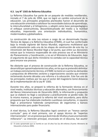 25
Currículo
Base
del
Sistema
Educativo
Plurinacional
4.3. Ley N° 1565 de Reforma Educativa
La Reforma Educativa fue parte de un paquete de medidas neoliberales,
iniciado el 7 de julio de 1994, que no logró un cambio estructural de la
educación. Los principales propósitos planteados fueron el desarrollo de
una educación orientada a satisfacer las necesidades básicas de aprendizaje,
la interculturalidad y el bilingüismo, y adoptó como base psicopedagógica
el enfoque constructivista, descontextualizado del medio y la realidad
educativa, imponiendo una orientación individualista, humanística,
modernizadora y globalizadora.
La construcción de esta Ley estuvo a cargo de un denominado Equipo
Técnico de Apoyo a la Reforma Educativa (ETARE), el cual fue conformado
bajo la mirada vigilante del Banco Mundial, organismo multilateral que
cuidó celosamente cada una de las etapas de construcción de esta ley. La
intromisión del Banco Mundial llegó a tal punto, que entre sus decisiones
estuvo que la instancia responsable de este proceso sea el ex Ministerio
de Planeamiento y Coordinación, y no así el Ministerio de Educación, bajo
el argumento de que dicho ministerio no contaba con la capacidad técnica
para encarar ese proceso.
No obstante que el proceso de construcción de la Reforma Educativa, se
desarrolló por aproximadamente tres años, en los que se pretendió delimitar
un trabajo estrictamente técnico, el ETARE no tomó en cuenta las demandas
y propuestas de diferentes sectores y organizaciones sociales que vinieron
reclamando durante décadas una reforma a la educación. Este fue uno de
los principales motivos por los que el sector del magisterio tomó distancia
de la implementación de la Ley N° 1565.
Durante tres años, se preparó la reforma de la formación técnica en el
nivel medio, institutos técnicos y educación alternativa, con financiamiento
del Banco Interamericano de Desarrollo (BID), la información y propuesta
que se elaboró no llegó a socializarse y prácticamente se perdió todo. De
la misma manera, se preparó la reforma del nivel secundario, pero dicha
propuesta que fue elaborada mediante cuantiosas consultorías, ni siquiera
llegó a presentarse habiendo compromisos de organismos y bancos
internacionales para poder financiarlo.
A nivel técnico, la Reforma Educativa logró construir un “tronco común
curricular” para el nivel primario, con el apoyo técnico de “expertos
internacionales”.enunprocesoquedurómásde10añosytuvounainversión
millonaria12
. La intención principal, enunciada en el discurso, fue asumir
12 El costo aproximado que se invirtió en casi 10 años fue $us 84 millones (Fuente: Ministerio de
Educación y Culturas 2004).
 