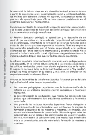 26
Currículo
Base
del
Sistema
Educativo
Plurinacional
la necesidad de brindar atención a la diversidad cultural, estructurándose
a partir de dos grandes ejes: la participación social y la interculturalidad,
los mismos que debieron, aunque no lograron, transversalizar todos los
procesos de aprendizaje pues sólo se incorporaron parcialmente en el
desarrollo curricular del nivel primario.
Paralaimplementacióndeesecurrículosecapacitóadocentesyautoridades,
y se elaboró un conjunto de materiales educativos sin lograr concretarse en
los procesos de aprendizaje y enseñanza.
La Reforma Educativa privilegió el aprendizaje y el desarrollo de un
currículo por competencias, desarrollando competitividad individualizada
en el aprendizaje, fomentando la formación de recursos humanos como
mano de obra barata para que engrosen las industrias, fábricas y empresas
transnacionales privatizadas por el Estado, respondiendo a las políticas
económicas del Fondo Monetario Internacional y el Banco Mundial. No se
planteó articular la educación con el objetivo estratégico de transformar la
matriz productiva del país para superar la dependencia económica.
La reforma impulsó la privatización de la educación, en lo pedagógico tuvo
una propuesta, en lo técnico estuvo alineada a las reformas regionales y
las políticas neoliberales que estaban siendo implementadas en la región.
El magisterio declaró a la ley de Reforma Educativa, como la “ley maldita”,
porque no hubo consenso en su diseño y, más bien, se enmarcó en los
requerimientos del modelo neoliberal.
Muchas de las medidas de la Reforma Educativa fracasaron por su falta de
legitimidad social, entre las que se puede citar:
• Los asesores pedagógicos capacitados para la implementación de la
reforma en las unidades educativas fueron rechazados y finalmente
replegados.
• La descentralización de la educación, cuya medida fue considerada más
política que administrativa, fue arduamente combatida y finalmente
desechada.
• Una parte de los Institutos Normales Superiores fueron delegados a
la administración de las universidades con la intención de mejorar la
formación pedagógica de las maestras y maestros. Sin embargo, una
evaluación interna dio cuenta que no había diferencia alguna entre los
administrados por el Estado y los administrados por las universidades.
Por eso, este hecho se consideró como una medida que beneficiaba
más a las universidades, que a la mejora de la formación de maestras y
maestros.
 