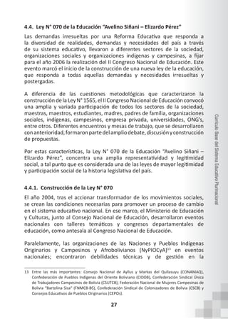 27
Currículo
Base
del
Sistema
Educativo
Plurinacional
4.4. Ley N° 070 de la Educación “Avelino Siñani – Elizardo Pérez”
Las demandas irresueltas por una Reforma Educativa que responda a
la diversidad de realidades, demandas y necesidades del país a través
de su sistema educativo, llevaron a diferentes sectores de la sociedad,
organizaciones sociales y organizaciones indígenas y campesinas, a fijar
para el año 2006 la realización del II Congreso Nacional de Educación. Este
evento marcó el inicio de la construcción de una nueva ley de la educación,
que responda a todas aquellas demandas y necesidades irresueltas y
postergadas.
A diferencia de las cuestiones metodológicas que caracterizaron la
construccióndelaLeyN°1565,elIICongresoNacionaldeEducaciónconvocó
una amplia y variada participación de todos los sectores de la sociedad,
maestras, maestros, estudiantes, madres, padres de familia, organizaciones
sociales, indígenas, campesinos, empresa privada, universidades, ONG’s,
entre otros. Diferentes encuentros y mesas de trabajo, que se desarrollaron
conanterioridad,formaronpartedelampliodebate,discusiónyconstrucción
de propuestas.
Por estas características, la Ley N° 070 de la Educación “Avelino Siñani –
Elizardo Pérez”, concentra una amplia representatividad y legitimidad
social, a tal punto que es considerada una de las leyes de mayor legitimidad
y participación social de la historia legislativa del país.
4.4.1. Construcción de la Ley N° 070
El año 2004, tras el accionar transformador de los movimientos sociales,
se crean las condiciones necesarias para promover un proceso de cambio
en el sistema educativo nacional. En ese marco, el Ministerio de Educación
y Culturas, junto al Consejo Nacional de Educación, desarrollaron eventos
nacionales con talleres temáticos y congresos departamentales de
educación, como antesala al Congreso Nacional de Educación.
Paralelamente, las organizaciones de las Naciones y Pueblos Indígenas
Originarios y Campesinos y Afrobolivianos (NyPIOCyA)13
en eventos
nacionales; encontraron debilidades técnicas y de gestión en la
13 Entre las más importantes: Consejo Nacional de Ayllus y Markas del Qullasuyu (CONAMAQ),
Confederación de Pueblos Indígenas del Oriente Boliviano (CIDOB), Confederación Sindical Única
de Trabajadores Campesinos de Bolivia (CSUTCB), Federación Nacional de Mujeres Campesinas de
Bolivia “Bartolina Sisa” (FNMCB-BS), Confederación Sindical de Colonizadores de Bolivia (CSCB) y
Consejos Educativos de Pueblos Originarios (CEPOs).
 