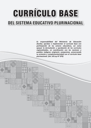 CURRÍCULO BASE
DEL SISTEMA EDUCATIVO PLURINACIONAL
Es responsabilidad del Ministerio de Educación
diseñar, aprobar e implementar el currículo base con
participación de los actores educativos, así como
apoyar la formulación y aprobación de los currículos
regionalizados, en coordinación con las naciones y
pueblos indígena originario campesinos, preservando
su armonía y complementariedad con el currículo base
plurinacional. (Art. 69 Ley N° 070)
 