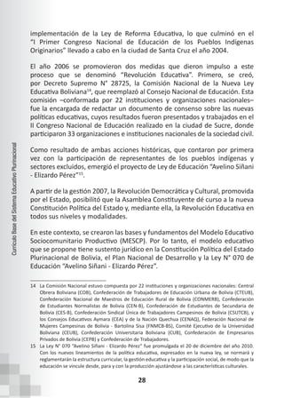 28
Currículo
Base
del
Sistema
Educativo
Plurinacional
implementación de la Ley de Reforma Educativa, lo que culminó en el
“I Primer Congreso Nacional de Educación de los Pueblos Indígenas
Originarios” llevado a cabo en la ciudad de Santa Cruz el año 2004.
El año 2006 se promovieron dos medidas que dieron impulso a este
proceso que se denominó “Revolución Educativa”. Primero, se creó,
por Decreto Supremo N° 28725, la Comisión Nacional de la Nueva Ley
Educativa Boliviana14
, que reemplazó al Consejo Nacional de Educación. Esta
comisión –conformada por 22 instituciones y organizaciones nacionales–
fue la encargada de redactar un documento de consenso sobre las nuevas
políticas educativas, cuyos resultados fueron presentados y trabajados en el
II Congreso Nacional de Educación realizado en la ciudad de Sucre, donde
participaron 33 organizaciones e instituciones nacionales de la sociedad civil.
Como resultado de ambas acciones históricas, que contaron por primera
vez con la participación de representantes de los pueblos indígenas y
sectores excluidos, emergió el proyecto de Ley de Educación “Avelino Siñani
- Elizardo Pérez”15
.
A partir de la gestión 2007, la Revolución Democrática y Cultural, promovida
por el Estado, posibilitó que la Asamblea Constituyente dé curso a la nueva
Constitución Política del Estado y, mediante ella, la Revolución Educativa en
todos sus niveles y modalidades.
En este contexto, se crearon las bases y fundamentos del Modelo Educativo
Sociocomunitario Productivo (MESCP). Por lo tanto, el modelo educativo
que se propone tiene sustento jurídico en la Constitución Política del Estado
Plurinacional de Bolivia, el Plan Nacional de Desarrollo y la Ley N° 070 de
Educación “Avelino Siñani - Elizardo Pérez”.
14 La Comisión Nacional estuvo compuesta por 22 instituciones y organizaciones nacionales: Central
Obrera Boliviana (COB), Confederación de Trabajadores de Educación Urbana de Bolivia (CTEUB),
Confederación Nacional de Maestros de Educación Rural de Bolivia (CONMERB), Confederación
de Estudiantes Normalistas de Bolivia (CEN-B), Confederación de Estudiantes de Secundaria de
Bolivia (CES-B), Confederación Sindical Única de Trabajadores Campesinos de Bolivia (CSUTCB), y
los Consejos Educativos Aymara (CEA) y de la Nación Quechua (CENAQ), Federación Nacional de
Mujeres Campesinas de Bolivia - Bartolina Sisa (FNMCB-BS), Comité Ejecutivo de la Universidad
Boliviana (CEUB), Confederación Universitaria Boliviana (CUB), Confederación de Empresarios
Privados de Bolivia (CEPB) y Confederación de Trabajadores.
15 La Ley N° 070 “Avelino Siñani - Elizardo Pérez” fue promulgada el 20 de diciembre del año 2010.
Con los nuevos lineamientos de la política educativa, expresados en la nueva ley, se normará y
reglamentarán la estructura curricular, la gestión educativa y la participación social, de modo que la
educación se vincule desde, para y con la producción ajustándose a las características culturales.
 