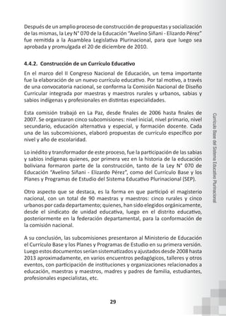 29
Currículo
Base
del
Sistema
Educativo
Plurinacional
Después de un amplio proceso de construcción de propuestas y socialización
de las mismas, la Ley N° 070 de la Educación “Avelino Siñani - Elizardo Pérez”
fue remitida a la Asamblea Legislativa Plurinacional, para que luego sea
aprobada y promulgada el 20 de diciembre de 2010.
4.4.2. Construcción de un Currículo Educativo
En el marco del II Congreso Nacional de Educación, un tema importante
fue la elaboración de un nuevo currículo educativo. Por tal motivo, a través
de una convocatoria nacional, se conforma la Comisión Nacional de Diseño
Curricular integrada por maestras y maestros rurales y urbanos, sabias y
sabios indígenas y profesionales en distintas especialidades.
Esta comisión trabajó en La Paz, desde finales de 2006 hasta finales de
2007. Se organizaron cinco subcomisiones: nivel inicial, nivel primario, nivel
secundario, educación alternativa y especial, y formación docente. Cada
una de las subcomisiones, elaboró propuestas de currículo específico por
nivel y año de escolaridad.
Lo inédito y transformador de este proceso, fue la participación de las sabias
y sabios indígenas quienes, por primera vez en la historia de la educación
boliviana formaron parte de la construcción, tanto de la Ley N° 070 de
Educación “Avelino Siñani - Elizardo Pérez”, como del Currículo Base y los
Planes y Programas de Estudio del Sistema Educativo Plurinacional (SEP).
Otro aspecto que se destaca, es la forma en que participó el magisterio
nacional, con un total de 90 maestras y maestros: cinco rurales y cinco
urbanos por cada departamento; quienes, han sido elegidos orgánicamente,
desde el sindicato de unidad educativa, luego en el distrito educativo,
posteriormente en la federación departamental, para la conformación de
la comisión nacional.
A su conclusión, las subcomisiones presentaron al Ministerio de Educación
el Currículo Base y los Planes y Programas de Estudio en su primera versión.
Luego estos documentos serían sistematizados y ajustados desde 2008 hasta
2013 aproximadamente, en varios encuentros pedagógicos, talleres y otros
eventos, con participación de instituciones y organizaciones relacionados a
educación, maestras y maestros, madres y padres de familia, estudiantes,
profesionales especialistas, etc.
 