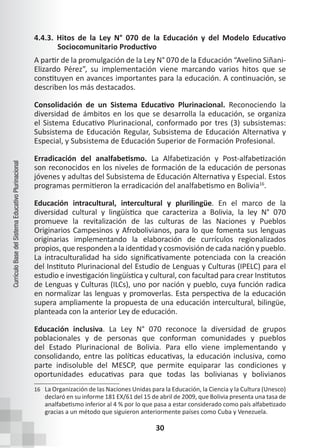 30
Currículo
Base
del
Sistema
Educativo
Plurinacional
4.4.3. Hitos de la Ley N° 070 de la Educación y del Modelo Educativo
Sociocomunitario Productivo
A partir de la promulgación de la Ley N° 070 de la Educación “Avelino Siñani-
Elizardo Pérez”, su implementación viene marcando varios hitos que se
constituyen en avances importantes para la educación. A continuación, se
describen los más destacados.
Consolidación de un Sistema Educativo Plurinacional. Reconociendo la
diversidad de ámbitos en los que se desarrolla la educación, se organiza
el Sistema Educativo Plurinacional, conformado por tres (3) subsistemas:
Subsistema de Educación Regular, Subsistema de Educación Alternativa y
Especial, y Subsistema de Educación Superior de Formación Profesional.
Erradicación del analfabetismo. La Alfabetización y Post-alfabetización
son reconocidos en los niveles de formación de la educación de personas
jóvenes y adultas del Subsistema de Educación Alternativa y Especial. Estos
programas permitieron la erradicación del analfabetismo en Bolivia16
.
Educación intracultural, intercultural y plurilingüe. En el marco de la
diversidad cultural y lingüística que caracteriza a Bolivia, la ley N° 070
promueve la revitalización de las culturas de las Naciones y Pueblos
Originarios Campesinos y Afrobolivianos, para lo que fomenta sus lenguas
originarias implementando la elaboración de currículos regionalizados
propios, que responden a la identidad y cosmovisión de cada nación y pueblo.
La intraculturalidad ha sido significativamente potenciada con la creación
del Instituto Plurinacional del Estudio de Lenguas y Culturas (IPELC) para el
estudio e investigación lingüística y cultural, con facultad para crear Institutos
de Lenguas y Culturas (ILCs), uno por nación y pueblo, cuya función radica
en normalizar las lenguas y promoverlas. Esta perspectiva de la educación
supera ampliamente la propuesta de una educación intercultural, bilingüe,
planteada con la anterior Ley de educación.
Educación inclusiva. La Ley N° 070 reconoce la diversidad de grupos
poblacionales y de personas que conforman comunidades y pueblos
del Estado Plurinacional de Bolivia. Para ello viene implementando y
consolidando, entre las políticas educativas, la educación inclusiva, como
parte indisoluble del MESCP, que permite equiparar las condiciones y
oportunidades educativas para que todas las bolivianas y bolivianos
16 La Organización de las Naciones Unidas para la Educación, la Ciencia y la Cultura (Unesco)
declaró en su informe 181 EX/61 del 15 de abril de 2009, que Bolivia presenta una tasa de
analfabetismo inferior al 4 % por lo que pasa a estar considerado como país alfabetizado
gracias a un método que siguieron anteriormente países como Cuba y Venezuela.
 