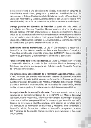 31
Currículo
Base
del
Sistema
Educativo
Plurinacional
ejerzan su derecho a una educación de calidad, mediante un conjunto de
lineamientos curriculares, programas y servicios multidisciplinarios. En
este marco, el Estado Plurinacional de Bolivia ha creado el Subsistema de
Educación Alternativa y Especial, jerarquizándolo con una autoridad a nivel
viceministerial, con el fin de potenciar las políticas de educación inclusiva.
Entrega gratuita de diplomas de bachiller. A partir del año 2009, las
autoridades del Sistema Educativo Plurinacional en el acto de clausura
del año escolar, entregan gratuitamente el diploma de bachiller a todas y
todos los estudiantes que han concluido satisfactoriamente los seis años del
nivel secundario, ahorrándoles el costo promedio de Bs. 150 (Ministerio de
Educación, 2015) que les cobraban las universidades, y sobre todo el tiempo
de tramitación, que podía extenderse hasta un año.
Bachillerato Técnico Humanístico. La Ley N° 070 incorpora y reconoce la
formación a nivel técnico medio en Educación Secundaria Comunitaria
Productiva, enfatizando el sentido productivo del MESCP y la potencialidad
económica, productiva y transformadora que tiene la educación.
Fortalecimiento de la formación técnica. La Ley N° 070 reconoce y fortalece
la formación técnica, a través de los Institutos Técnicos Tecnológicos y
Artísticos, que ahora forman parte del Subsistema de Educación Superior
de Formación Profesional.
Implementación y Consolidación de la Formación Superior Artística. La Ley
N° 070 reconoce por primera vez dentro del Sistema Educativo Plurinacional
a la Formación Superior Artística como una formación profesional y está com-
puesta por Centros de Capacitación Artística, Institutos de Formación Artística
y Escuelas Bolivianas Interculturales, en los niveles de capacitación, técnico
medio, técnico superior y licenciatura en las distintas carreras artísticas.
Jerarquización de la formación docente. Como un aspecto estructural y
estratégico en la implementación de  la ley N° 070 y el Modelo Educativo
Sociocomunitario Productivo, la formación docente es asumida por el Estado
como una prioridad y responsabilidad fundamental, por lo cual la formación
docente se jerarquiza a nivel licenciatura, pero además se fortalece como
una estructura de Formación de Maestros y Maestras, que contempla la
formación inicial, formación continua y formación posgradual, además
del Programa de Formación Complementaria para Maestras y Maestros
(PROFOCOM).
 