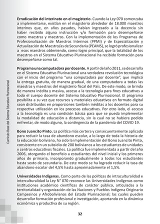 32
Currículo
Base
del
Sistema
Educativo
Plurinacional
Erradicación del interinato en el magisterio. Cuando la Ley 070 comenzaba
a implementarse, existían en el magisterio alrededor de 18.000 maestros
interinos que, en años pasados, habían ingresado a la docencia sin
haber recibido alguna instrucción y/o formación para desempeñarse
como maestras y maestros. Con la implementación de los Programas de
Profesionalización de Maestros Interinos (PPMI) y de Especialización y
ActualizacióndeMaestro/asdeSecundaria(PEAMS),selogróprofesionalizar
a esos maestros obteniendo, como logro principal, que la totalidad de los
maestros en el Sistema Educativo Plurinacional ha recibido formación para
desempeñarse como tal.
Programaunacomputadorapordocente.Apartirdelaño2011,sedesarrolla
en el Sistema Educativo Plurinacional una verdadera revolución tecnológica
con el inicio del programa “una computadora por docente”, que implicó
la entrega gratuita, de manera gradual, de una computadora a todas las
maestras y maestros del magisterio fiscal del País. De este modo, se brinda
de manera inédita y masiva, acceso a la tecnología para fines educativos a
todo el cuerpo docente del Sistema Educativo Plurinacional. El programa
posibilita a su vez que recursos y materiales educativos en formato digital
sean distribuidos en proporciones también inéditas a los docentes para su
respectiva utilización en los procesos educativos. Por otro lado, el acceso
a la tecnología es una condición básica para que se pueda implementar
la modalidad de educación a distancia, sin la cual no se hubiera podido
enfrentar, de modo alguno, la contingencia de la pandemia del COVID 19.
Bono Juancito Pinto. La política más certera y consecuentemente aplicada
para reducir la tasa de abandono escolar, a lo largo de toda la historia de
la educación boliviana, ha sido la implementación del Bono Juancito Pinto,
consistente en un subsidio de 200 bolivianos a los estudiantes de unidades
y centros educativos fiscales. La política fue implementada a partir del año
2006, otorgando el beneficio a estudiantes del nivel inicial y los primeros
años de primaria, incorporando gradualmente a todos los estudiantes
hasta sexto de secundaria. De este modo se ha logrado reducir la tasa de
abandono escolar del 4,5% hasta aproximadamente el 1,5%.
Universidades Indígenas. Como parte de las políticas de intraculturalidad e
interculturalidad la Ley N° 070 reconoce las Universidades Indígenas como
instituciones académico científicas de carácter público, articuladas a la
territorialidad y organización de las Naciones y Pueblos Indígena Originario
Campesinos y Afrobolivianos del Estado Plurinacional; las cuales pueden
desarrollar formación profesional e investigación, aportando en la dinámica
económica y productiva de su región.
 