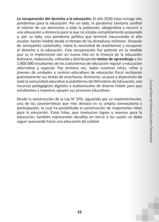 33
Currículo
Base
del
Sistema
Educativo
Plurinacional
La recuperación del derecho a la educación. El año 2020 trajo consigo dos
pandemias para la educación. Por un lado, la pandemia sanitaria confinó
al interior de sus domicilios a toda la población, obligándola a recurrir a
una educación a distancia para la que no estaba completamente preparada
y, por su lado, una pandemia política que terminó clausurando el año
escolar, hecho inédito desde el tiempo de las dictaduras militares. Después
de semejantes catástrofes, había la necesidad de levantarnos y recuperar
el derecho a la educación. Esta recuperación fue potente en la medida
que se la implementó con un nuevo hito en la historia de la educación
boliviana, elaborando, editando y distribuyendo textos de aprendizaje a los
2.800.000 estudiantes de los subsistemas de educación regular y educación
alternativa y especial. Por primera vez, todas nuestras niñas, niños y
jóvenes de unidades y centros educativos de educación fiscal recibieron
gratuitamente sus textos de enseñanza. Asimismo, se puso a disposición de
toda la comunidad educativa la plataforma del Ministerio de Educación, con
recursos pedagógicos digitales y audiovisuales de diversa índole para que
estudiantes y maestros apoyen sus procesos educativos.
Desde la construcción de la Ley N° 070, siguiendo por su implementación,
una de las características que más destaca es su amplia convocatoria y
participación, lo cual ha posibilitado la construcción de importantes hitos
para la educación. Estos hitos, que involucran logros y avances para la
educación, también representan desafíos en torno a los cuales se debe
seguir avanzando hacia una educación de calidad.
 