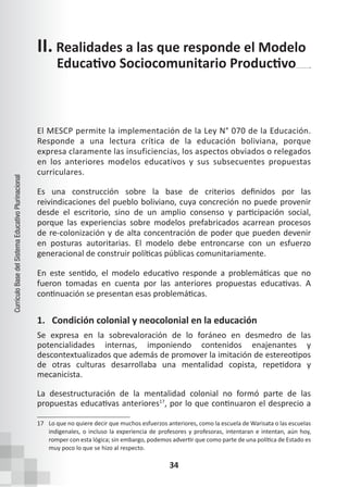 34
Currículo
Base
del
Sistema
Educativo
Plurinacional
El MESCP permite la implementación de la Ley N° 070 de la Educación.
Responde a una lectura crítica de la educación boliviana, porque
expresa claramente las insuficiencias, los aspectos obviados o relegados
en los anteriores modelos educativos y sus subsecuentes propuestas
curriculares.
Es una construcción sobre la base de criterios definidos por las
reivindicaciones del pueblo boliviano, cuya concreción no puede provenir
desde el escritorio, sino de un amplio consenso y participación social,
porque las experiencias sobre modelos prefabricados acarrean procesos
de re-colonización y de alta concentración de poder que pueden devenir
en posturas autoritarias. El modelo debe entroncarse con un esfuerzo
generacional de construir políticas públicas comunitariamente.
En este sentido, el modelo educativo responde a problemáticas que no
fueron tomadas en cuenta por las anteriores propuestas educativas. A
continuación se presentan esas problemáticas.
1. Condición colonial y neocolonial en la educación
Se expresa en la sobrevaloración de lo foráneo en desmedro de las
potencialidades internas, imponiendo contenidos enajenantes y
descontextualizados que además de promover la imitación de estereotipos
de otras culturas desarrollaba una mentalidad copista, repetidora y
mecanicista.
La desestructuración de la mentalidad colonial no formó parte de las
propuestas educativas anteriores17
, por lo que continuaron el desprecio a
17 Lo que no quiere decir que muchos esfuerzos anteriores, como la escuela de Warisata o las escuelas
indigenales, o incluso la experiencia de profesores y profesoras, intentaran e intentan, aún hoy,
romper con esta lógica; sin embargo, podemos advertir que como parte de una política de Estado es
muy poco lo que se hizo al respecto.
II. Realidades a las que responde el Modelo
Educativo Sociocomunitario Productivo
 