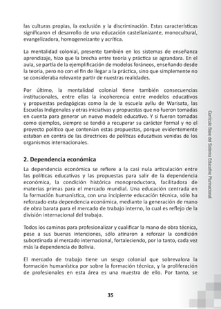 35
Currículo
Base
del
Sistema
Educativo
Plurinacional
las culturas propias, la exclusión y la discriminación. Estas características
significaron el desarrollo de una educación castellanizante, monocultural,
evangelizadora, homogeneizante y acrítica.
La mentalidad colonial, presente también en los sistemas de enseñanza
aprendizaje, hizo que la brecha entre teoría y práctica se agrandara. En el
aula, se partía de la ejemplificación de modelos foráneos, enseñando desde
la teoría, pero no con el fin de llegar a la práctica, sino que simplemente no
se consideraba relevante partir de nuestras realidades.
Por último, la mentalidad colonial tiene también consecuencias
institucionales, entre ellas la incoherencia entre modelos educativos
y propuestas pedagógicas como la de la escuela ayllu de Warisata, las
Escuelas Indigenales y otras iniciativas y propuestas que no fueron tomadas
en cuenta para generar un nuevo modelo educativo. Y si fueron tomadas
como ejemplos, siempre se tendió a recuperar su carácter formal y no el
proyecto político que contenían estas propuestas, porque evidentemente
estaban en contra de las directrices de políticas educativas venidas de los
organismos internacionales.
2. Dependencia económica
La dependencia económica se refiere a la casi nula articulación entre
las políticas educativas y las propuestas para salir de la dependencia
económica, la condición histórica monoproductora, facilitadora de
materias primas para el mercado mundial. Una educación centrada en
la formación humanística, con una incipiente educación técnica, sólo ha
reforzado esta dependencia económica, mediante la generación de mano
de obra barata para el mercado de trabajo interno, lo cual es reflejo de la
división internacional del trabajo.
Todos los caminos para profesionalizar y cualificar la mano de obra técnica,
pese a sus buenas intenciones, sólo atinaron a reforzar la condición
subordinada al mercado internacional, fortaleciendo, por lo tanto, cada vez
más la dependencia de Bolivia.
El mercado de trabajo tiene un sesgo colonial que sobrevalora la
formación humanística por sobre la formación técnica, y la proliferación
de profesionales en esta área es una muestra de ello. Por tanto, se
 