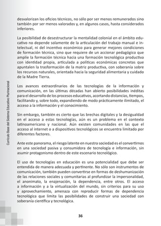 36
Currículo
Base
del
Sistema
Educativo
Plurinacional
desvalorizan los oficios técnicos, no sólo por ser menos remunerados sino
también por ser menos valorados y, en algunos casos, hasta considerados
inferiores.
La posibilidad de desestructurar la mentalidad colonial en el ámbito edu-
cativo no depende solamente de la articulación del trabajo manual e in-
telectual, ni del incentivo económico para generar mejores condiciones
de formación técnica, sino que requiere de un accionar pedagógico que
amplíe la formación técnica hacia una formación tecnológica productiva
con identidad propia, articulada a políticas económicas concretas que
apuntalen la trasformación de la matriz productiva, con soberanía sobre
los recursos naturales, orientada hacia la seguridad alimentaria y cuidado
de la Madre Tierra.
Los avances extraordinarios de las tecnologías de la información y
comunicación, en las últimas décadas han abierto posibilidades inéditas
para el desarrollo de los procesos educativos, acortando distancias, tiempos,
facilitando y, sobre todo, expandiendo de modo prácticamente ilimitado, el
acceso a la información y el conocimiento.
Sin embargo, también es cierto que las brechas digitales y la desigualdad
en el acceso a estas tecnologías, aún es un problema en el contexto
latinoamericano y nacional. Aún existen comunidades en las que el
acceso al internet o a dispositivos tecnológicos se encuentra limitado por
diferentes factores.
Ante este panorama, el riesgo latente en nuestra sociedad es el convertirnos
en una sociedad pasiva y consumidora de tecnología e información, sin
asumir protagonismo dentro de este escenario tecnológico.
El uso de tecnologías en educación es una potencialidad que debe ser
entendida de manera adecuada y pertinente. No sólo son instrumentos de
comunicación, también pueden convertirse en formas de deshumanización
de las relaciones sociales y comunitarias al profundizar la impersonalidad,
el anonimato, la enajenación, la dependencia, entre otros. El acceso
a información y a la virtualización del mundo, sin criterios para su uso
y aprovechamiento, amenaza con reproducir formas de dependencia
tecnológica que limita las posibilidades de construir una sociedad con
soberanía científica y tecnológica.
 