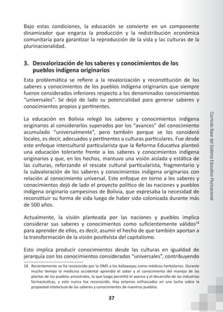 37
Currículo
Base
del
Sistema
Educativo
Plurinacional
Bajo estas condiciones, la educación se convierte en un componente
dinamizador que engarza la producción y la redistribución económica
comunitaria para garantizar la reproducción de la vida y las culturas de la
plurinacionalidad.
3. Desvalorización de los saberes y conocimientos de los
pueblos indígena originarios
Esta problemática se refiere a la revalorización y reconstitución de los
saberes y conocimientos de los pueblos indígena originarios que siempre
fueron considerados inferiores respecto a los denominados conocimientos
“universales”. Se dejó de lado su potencialidad para generar saberes y
conocimientos propios y pertinentes.
La educación en Bolivia relegó los saberes y conocimientos indígena
originarios al considerarlos superados por los “avances” del conocimiento
acumulado “universalmente”, pero también porque se los consideró
locales, es decir, adecuados y pertinentes a culturas particulares. Fue desde
este enfoque intercultural particularista que la Reforma Educativa planteó
una educación tolerante frente a los saberes y conocimientos indígena
originarios y que, en los hechos, mantuvo una visión aislada y estática de
las culturas, reforzando el rescate cultural particularista, fragmentario y
la subvaloración de los saberes y conocimientos indígena originarios con
relación al conocimiento universal. Este enfoque en torno a los saberes y
conocimientos dejó de lado el proyecto político de las naciones y pueblos
indígena originario campesinos de Bolivia, que expresaba la necesidad de
reconstituir su forma de vida luego de haber sido colonizada durante más
de 500 años.
Actualmente, la visión planteada por las naciones y pueblos implica
considerar sus saberes y conocimientos como suficientemente válidos18
para aprender de ellos, es decir, asumir el hecho de que también aportan a
la transformación de la visión positivista del capitalismo.
Esto implica producir conocimientos desde las culturas en igualdad de
jerarquía con los conocimientos considerados “universales”, contribuyendo
18 Recientemente se ha reconocido por la OMS a los kallawayas como médicos herbolarios. Durante
mucho tiempo la medicina occidental aprendió el saber y el conocimiento del manejo de las
plantas de los pueblos ancestrales, lo que luego permitió el avance y el desarrollo de las industrias
farmacéuticas, y esto nunca fue reconocido. Hoy estamos enfrascados en una lucha sobre la
propiedad intelectual de los saberes y conocimientos de nuestros pueblos.
 