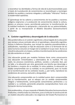 38
Currículo
Base
del
Sistema
Educativo
Plurinacional
a reconstituir las identidades y formas de vida de la plurinacionalidad, pues
a través de la producción de conocimientos se reconstituyen y reemergen
también los pueblos y naciones relegados y calificados “inferiores” frente a
la modernidad capitalista.
El aprendizaje de los saberes y conocimientos de los pueblos y naciones
indígena originarios y la producción de conocimientos desde la cultura,
genera un proceso nuevo, permitiendo potenciar la transformación de
la realidad mediante la apropiación y desarrollo de sus potencialidades,
a partir de su incorporación al Modelo Educativo Sociocomunitario
Productivo.
4. Carácter cognitivista y desarraigado de la educación
Otra problemática es el carácter cognitivista y desarraigado de la educación
que siempre estuvo centrada sólo en el aprendizaje y desarrollo cognitivo.
Incluso la Reforma Educativa, que incluyó los aspectos procedimentales y
actitudinales, reprodujo un tipo de educación como si la formación de los
seres humanos estuviera al margen de la realidad en la que viven. Nunca se
vinculó la educación a la mejora, cambio o transformación de las condiciones
de vida existentes en el país.
Una educación guiada por modelos foráneos tiene como consecuencia
una educación inmovilizadora y colonizadora de la realidad. Por esa
razón, los procesos económicos, políticos, sociales y culturales iban, por
un lado, y la educación por otro, generando una brecha que desarraiga a
los hombres y mujeres de su realidad. En otras palabras, la educación no
estaba comprometida con su realidad, no era pertinente, pues no incidía
en la transformación de los contextos locales, y, por tanto, reproducía las
condiciones de carencia, exclusión y desigualdad.
Una educación comprometida con la realidad quiere decir comprometida
con su transformación, que se eduque con un sentido comprometido
integral y holísticamente, construyendo conocimientos pertinentes a su
realidad y su contexto, generando proyectos socioproductivos hacia una
formación técnica humanística.
Esta problemática, a la que responde el Modelo Educativo Sociocomunitario
Productivo, sintetiza todas las anteriores, pues al articular la construcción de
un modelo educativo adecuado a las exigencias del Estado Plurinacional se
 