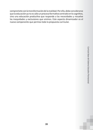 39
Currículo
Base
del
Sistema
Educativo
Plurinacional
comprometeconlatransformacióndelarealidad.Porello,debeconsiderarse
quelaeducaciónyanoessólounprocesoformativocentradoenlocognitivo,
sino una educación productiva que responde a las necesidades y resuelve
las inequidades y exclusiones que vivimos. Este aspecto dinamizador es el
nuevo componente que permea toda la propuesta curricular.
 