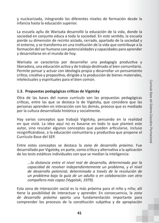 41
Currículo
Base
del
Sistema
Educativo
Plurinacional
y nuclearizada, integrando los diferentes niveles de formación desde la
infancia hasta la educación superior.
La escuela ayllu de Warisata desarrolló la educación de la vida, donde la
sociedad en conjunto educa a toda la sociedad. En este sentido, la escuela
pierde su dimensión de recinto aislado, cerrado, apartado de la sociedad y
el entorno, y se transforma en una institución de la vida que contribuye a la
formación del ser humano con potencialidades y capacidades para aprender
y desarrollarse en el mundo de hoy.
Warisata se caracteriza por desarrollar una pedagogía productiva y
liberadora, una educación activa y de trabajo destinado al bien comunitario.
Permite pensar y actuar con ideología propia y desarrollar un pensamiento
crítico, creativo y propositivo, dirigido a la producción de bienes materiales,
intelectuales y espirituales para el bien común.
1.3. Propuestas pedagógicas críticas de Vigotsky
Otra de las bases del nuevo currículo son las propuestas pedagógicas
críticas, entre las que se destaca la de Vigotsky, que considera que las
personas aprenden en interacción con los demás, proceso que es mediado
por la cultura desarrollada histórica y socialmente.
Hay varios conceptos que trabajó Vigotsky, pensando en la realidad
en que vivió. La idea aquí no es basarse en todo lo que planteó este
autor, sino rescatar algunos conceptos que pueden articularse, incluso
resignificándose, a la educación comunitaria y productiva que propone el
Currículo Base del SEP.
Entre estos conceptos se destaca la zona de desarrollo próximo. Fue
desarrollado por Vigotsky, en parte, como crítica y alternativa a la aplicación
de los tests estáticos individuales con que se medían la inteligencia:
...la distancia entre el nivel real de desarrollo, determinado por la
capacidad de resolver independientemente un problema, y el nivel
de desarrollo potencial, determinado a través de la resolución de
un problema bajo la guía de un adulto o en colaboración con otro
compañero más capaz (Vygotski, 1979).
Esta zona de interacción social es la más próxima para el niño y niña; allí
tiene la posibilidad de interactuar y aprender. En consecuencia, la zona
de desarrollo próximo aporta una fundamentación importante para
comprender los procesos de la constitución subjetiva y de apropiación
 