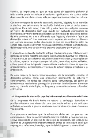 42
Currículo
Base
del
Sistema
Educativo
Plurinacional
cultural. Lo importante es que en esas zonas de desarrollo próximo el
niño o niña puede establecer situaciones significativas, en cuanto están
directamente vinculadas con su vida, sus experiencias concretas y su cultura.
Con este concepto de zona de desarrollo próximo, Vigotsky hace mención
al desfase que existe entre la resolución individual y social de las tareas
cognitivas. Para este autor, todo niño y niña tiene en cualquier dominio
un “nivel de desarrollo real” que puede ser evaluado examinando su
individualidad y tiene también un potencial inmediato de desarrollo dentro
de ese dominio; es a esa diferencia que Vigotsky denomina “zona de
desarrollo potencial”. Las personas somos capaces de resolver problemas
con la ayuda de otros; en las situaciones en que nos encontramos solos no
somos capaces de resolver los mismos problemas; ahí radica la importancia
del concepto de zona de desarrollo próximo propuesto por Vigotsky.
El aprendizaje de la o el estudiante se logra con la ayuda, guía, colaboración y
participación de la maestra o maestro, la comunidad educativa y el entorno.
En ese marco, se busca formar estudiantes que interactúen y se apropien de
la cultura, a partir de un proceso participativo, formativo, activo, reflexivo,
crítico, propositivo, integrador y comunitario, mediante el cual se aprende
procedimientos, pensamientos y formas de actuar ligados al trabajo y la
producción.
De esta manera, la teoría histórico-cultural de la educación concibe el
desarrollo personal como una producción permanente de saberes y
conocimientos, en todos los ámbitos socio comunitarios, así como de
instrumentos mediadores que regulan y orientan la relación con el mundo
externo, como la simbología, las lenguas y las manifestaciones culturales,
entre otras.
1.4. Propuesta de educación popular latinoamericana liberadora de Freire
De la propuesta de Paulo Freire se rescata la pedagogía liberadora y
problematizadora que desarrolla una conciencia crítica y de actitudes
reflexivas, orientada a generar cambios estructurales en los seres humanos
y su entorno.
Esta propuesta sostiene que la educación debe ser un proceso de
comprensión crítica, de concienciación sobre la realidad y dominación que
se vive propiciando un proceso de liberación. La educación, por tanto, se da
a partir de un ejercicio de problematización crítica de la realidad, en el que
se pregunta, reflexiona, investiga, a partir del diálogo con la comunidad.
 