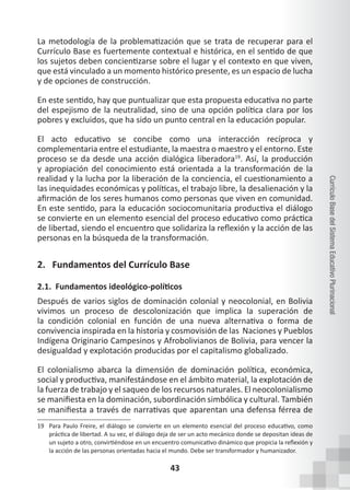 43
Currículo
Base
del
Sistema
Educativo
Plurinacional
La metodología de la problematización que se trata de recuperar para el
Currículo Base es fuertemente contextual e histórica, en el sentido de que
los sujetos deben concientizarse sobre el lugar y el contexto en que viven,
que está vinculado a un momento histórico presente, es un espacio de lucha
y de opciones de construcción.
En este sentido, hay que puntualizar que esta propuesta educativa no parte
del espejismo de la neutralidad, sino de una opción política clara por los
pobres y excluidos, que ha sido un punto central en la educación popular.
El acto educativo se concibe como una interacción recíproca y
complementaria entre el estudiante, la maestra o maestro y el entorno. Este
proceso se da desde una acción dialógica liberadora19
. Así, la producción
y apropiación del conocimiento está orientada a la transformación de la
realidad y la lucha por la liberación de la conciencia, el cuestionamiento a
las inequidades económicas y políticas, el trabajo libre, la desalienación y la
afirmación de los seres humanos como personas que viven en comunidad.
En este sentido, para la educación sociocomunitaria productiva el diálogo
se convierte en un elemento esencial del proceso educativo como práctica
de libertad, siendo el encuentro que solidariza la reflexión y la acción de las
personas en la búsqueda de la transformación.
2. Fundamentos del Currículo Base
2.1. Fundamentos ideológico-políticos
Después de varios siglos de dominación colonial y neocolonial, en Bolivia
vivimos un proceso de descolonización que implica la superación de
la condición colonial en función de una nueva alternativa o forma de
convivencia inspirada en la historia y cosmovisión de las Naciones y Pueblos
Indígena Originario Campesinos y Afrobolivianos de Bolivia, para vencer la
desigualdad y explotación producidas por el capitalismo globalizado.
El colonialismo abarca la dimensión de dominación política, económica,
social y productiva, manifestándose en el ámbito material, la explotación de
la fuerza de trabajo y el saqueo de los recursos naturales. El neocolonialismo
se manifiesta en la dominación, subordinación simbólica y cultural. También
se manifiesta a través de narrativas que aparentan una defensa férrea de
19 Para Paulo Freire, el diálogo se convierte en un elemento esencial del proceso educativo, como
práctica de libertad. A su vez, el diálogo deja de ser un acto mecánico donde se depositan ideas de
un sujeto a otro, convirtiéndose en un encuentro comunicativo dinámico que propicia la reflexión y
la acción de las personas orientadas hacia el mundo. Debe ser transformador y humanizador.
 
