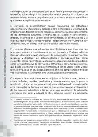 44
Currículo
Base
del
Sistema
Educativo
Plurinacional
su interpretación de democracia que, en el fondo, pretende desconocer la
expresión, voluntad y práctica democrática de los pueblos. Estas formas de
neocolonialismo están acompañadas por una amplia estructura mediática
que pretende legitimar estas narrativas.
El currículo es descolonizador porque transforma las estructuras
neocoloniales20
, vitalizando la relación entre el individuo y la comunidad,
propiciando el desarrollo de una conciencia comunitaria, de reconocimiento
de las identidades culturales, revalorizando los saberes y conocimientos
propios, los principios y valores sociocomunitarios, las cosmovisiones y la
espiritualidad de los Naciones y Pueblos Indígena Originario21
Campesinos y
Afrobolivianos, en diálogo intercultural con los saberes del mundo.
El currículo plantea una educación descolonizadora que incorpora los
principios, valores y conocimientos de las Naciones y Pueblos Indígena
OriginarioCampesinosyAfrobolivianos demodoigualitario,pararevalorizar,
recuperar y desplegar sus potencialidades y además contribuir como
elementos contra hegemónicos y alternativas al capitalismo: lo comunitario,
como forma alternativa de convivencia; el Vivir Bien, como horizonte de vida
que busca la armonía y la complementariedad con la Madre Tierra y toda
forma de vida que en ella existe, donde no prime la competencia individual
y la racionalidad instrumental, sino una relación complementaria.
Como parte de este proceso, en lo subjetivo se fortalece una conciencia
crítica, reflexiva, creativa, productiva y transformadora, que impulsa la
revolución cultural del pensamiento y el saber, estableciendo una educación
en la comunidad de la vida y sus valores, que reconozca como protagonistas
de los procesos educativos a las personas que constituyen la educación
extendida en las aulas y más allá de ellas, así como también a la educación
20 El modelo económico neoliberal en Latinoamérica ha reproducido las estructuras coloniales,
generando grandes desigualdades e incrementando la pobreza. El neoliberalismo, como parte del
capitalismo, está sujeto a los mercados y al libre movimiento de capitales, donde se busca maximizar
su bienestar individual sacando el mayor provecho posible de los recursos naturales y del trabajo que
deteriora la naturaleza y pone en peligro el futuro de la vida en el planeta. Si bien el neoliberalismo
pregona el libre mercado como el mejor escenario para la vida social, más allá de ser una doctrina
económica representa una concepción de la vida en sociedad, que paradójicamente produce una
pérdida del sentido comunitario a partir de la globalización que uniformiza a las personas y a las
culturas.
21 Entendemos que los saberes y conocimientos provienen de todos los pueblos y naciones del Estado
Plurinacional que comprenden a campesinos, comunidades interculturales, afrodescendientes,
organizaciones sociales y todas las formas de expresión cultural.
 