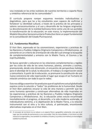 45
Currículo
Base
del
Sistema
Educativo
Plurinacional
viva instalada en los entes tutelares de nuestros territorios o soporte físico
y simbólico referencial de las comunidades22
.
El currículo propone romper esquemas mentales individualistas y
dogmáticos, para que las y los estudiantes sean capaces de reafirmar y
fortalecer su identidad cultural, a través de la práctica de los principios y
valores sociocomunitarios y el uso y desarrollo de las lenguas originarias.
La descolonización de la realidad boliviana tiene como uno de sus puntales
la transformación de la educación; en este marco, la implementación del
Modelo Educativo Sociocomunitario Productivo tiene un papel fundamental
en la consolidación del Estado Plurinacional.
2.2. Fundamentos filosóficos
El Vivir Bien, expresado en las cosmovisiones, experiencias y prácticas de
las Naciones y Pueblos Indígena Originario Campesinos y Afrobolivianos, se
convierte en un criterio de orientación de vida del cual emerge la búsqueda
de complementariedad y armonía con la Madre Tierra, el Cosmos y las
espiritualidades.
Se busca aprender a educarse en las relaciones complementarias y regidas
por los ciclos de vida de los seres humanos, plantas, animales y cosmos,
promoviendo, desde esta dimensión, el encuentro de perspectivas holistas
para el abordaje de la salud, la educación, el trabajo y la organización social
y comunitaria. A partir de la educación, se promueve la constitución de una
nueva conciencia de vida repensando el lugar que ocupa el ser humano en
relación armónica con todo lo que le rodea.
Estonosobligaaexaminarlosproductosqueelcapitalismoactualglobalizado
expresa como la solución a “todos” los problemas de la humanidad. Desde
el Vivir Bien podemos encarar la vida de otra manera y permitir que los
seres humanos aprendan y construyan alternativas de vida inspiradas en
las experiencias y prácticas de las Naciones y Pueblos Indígena Originario
Campesinos y Afrobolivianos. Así, la educación antes estuvo encaminada
inevitablemente al progreso, al desarrollo, a la vida moderna acelerada, al
individualismo extremo, a la objetivación de la Madre Tierra, a la relación
instrumental con el otro y la otra cultura, al patriarcado, encontrando
alternativas inspiradas en el Vivir Bien.
22 El concepto de territorio no se reduce a un espacio físico y geográfico solamente, sino que es el
lugar que da sentido de pertenencia a una comunidad. Para las comunidades, el territorio no sólo
involucra lo organizativo, sino también lo simbólico (rituales), lo jurídico (normativo) y lo tecnológico
(sabiduría procesal).
 