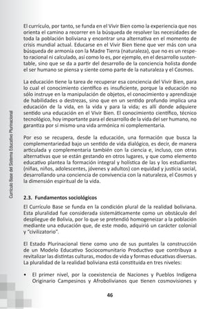 46
Currículo
Base
del
Sistema
Educativo
Plurinacional
El currículo, por tanto, se funda en el Vivir Bien como la experiencia que nos
orienta el camino a recorrer en la búsqueda de resolver las necesidades de
toda la población boliviana y encontrar una alternativa en el momento de
crisis mundial actual. Educarse en el Vivir Bien tiene que ver más con una
búsqueda de armonía con la Madre Tierra (naturaleza), que no es un respe-
to racional ni calculado, así como lo es, por ejemplo, en el desarrollo susten-
table, sino que se da a partir del desarrollo de la conciencia holista donde
el ser humano se piensa y siente como parte de la naturaleza y el Cosmos.
La educación tiene la tarea de recuperar esa conciencia del Vivir Bien, para
lo cual el conocimiento científico es insuficiente, porque la educación no
sólo instruye en la manipulación de objetos, el conocimiento y aprendizaje
de habilidades o destrezas, sino que en un sentido profundo implica una
educación de la vida, en la vida y para la vida; es allí donde adquiere
sentido una educación en el Vivir Bien. El conocimiento científico, técnico
tecnológico, hoy importante para el desarrollo de la vida del ser humano, no
garantiza por sí mismo una vida armónica ni complementaria.
Por eso se recupera, desde la educación, una formación que busca la
complementariedad bajo un sentido de vida dialógico, es decir, de manera
articulada y complementaria también con la ciencia e, incluso, con otras
alternativas que se están gestando en otros lugares, y que como elemento
educativo plantea la formación integral y holística de las y los estudiantes
(niñas, niños, adolescentes, jóvenes y adultos) con equidad y justicia social,
desarrollando una conciencia de convivencia con la naturaleza, el Cosmos y
la dimensión espiritual de la vida.
2.3. Fundamentos sociológicos
El Currículo Base se funda en la condición plural de la realidad boliviana.
Esta pluralidad fue considerada sistemáticamente como un obstáculo del
despliegue de Bolivia, por lo que se pretendió homogeneizar a la población
mediante una educación que, de este modo, adquirió un carácter colonial
y “civilizatorio”.
El Estado Plurinacional tiene como uno de sus puntales la construcción
de un Modelo Educativo Sociocomunitario Productivo que contribuya a
revitalizar las distintas culturas, modos de vida y formas educativas diversas.
La pluralidad de la realidad boliviana está constituida en tres niveles:
• El primer nivel, por la coexistencia de Naciones y Pueblos Indígena
Originario Campesinos y Afrobolivianos que tienen cosmovisiones y
 