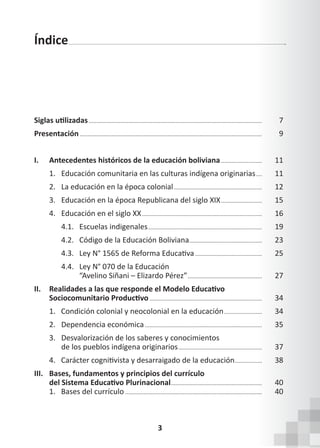 3
Índice
Siglas utilizadas................................................................................................................... 7
Presentación......................................................................................................................... 9
I. Antecedentes históricos de la educación boliviana............................ 11
1. Educación comunitaria en las culturas indígena originarias..... 11
2. La educación en la época colonial........................................................... 12
3. Educación en la época Republicana del siglo XIX............................ 15
4. Educación en el siglo XX................................................................................ 16
		 4.1. Escuelas indigenales............................................................................ 19
		 4.2. Código de la Educación Boliviana................................................. 23
4.3. Ley N° 1565 de Reforma Educativa............................................. 25
		 4.4. Ley N° 070 de la Educación
			 “Avelino Siñani – Elizardo Pérez”.................................................. 27
II. Realidades a las que responde el Modelo Educativo
Sociocomunitario Productivo........................................................................... 34
1. Condición colonial y neocolonial en la educación.......................... 34
2. Dependencia económica.............................................................................. 35
3. Desvalorización de los saberes y conocimientos
		 de los pueblos indígena originarios........................................................ 37
4.   Carácter cognitivista y desarraigado de la educación................... 38
III. Bases, fundamentos y principios del currículo
del Sistema Educativo Plurinacional............................................................. 40
1. Bases del currículo........................................................................................... 40
 