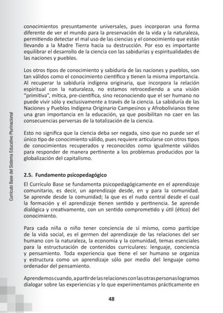 48
Currículo
Base
del
Sistema
Educativo
Plurinacional
conocimientos presuntamente universales, pues incorporan una forma
diferente de ver el mundo para la preservación de la vida y la naturaleza,
permitiendo detectar el mal uso de las ciencias y el conocimiento que están
llevando a la Madre Tierra hacia su destrucción. Por eso es importante
equilibrar el desarrollo de la ciencia con las sabidurías y espiritualidades de
las naciones y pueblos.
Los otros tipos de conocimiento y sabiduría de las naciones y pueblos, son
tan válidos como el conocimiento científico y tienen la misma importancia.
Al recuperar la sabiduría indígena originaria, que incorpora la relación
espiritual con la naturaleza, no estamos retrocediendo a una visión
“primitiva”, mítica, pre-científica, sino reconociendo que el ser humano no
puede vivir sólo y exclusivamente a través de la ciencia. La sabiduría de las
Naciones y Pueblos Indígena Originario Campesinos y Afrobolivianos tiene
una gran importancia en la educación, ya que posibilitan no caer en las
consecuencias perversas de la totalización de la ciencia.
Esto no significa que la ciencia deba ser negada, sino que no puede ser el
único tipo de conocimiento válido, pues requiere articularse con otros tipos
de conocimientos recuperados y reconocidos como igualmente válidos
para responder de manera pertinente a los problemas producidos por la
globalización del capitalismo.
2.5. Fundamento psicopedagógico
El Currículo Base se fundamenta psicopedagógicamente en el aprendizaje
comunitario, es decir, un aprendizaje desde, en y para la comunidad.
Se aprende desde la comunidad; la que es el nudo central desde el cual
la formación y el aprendizaje tienen sentido y pertinencia. Se aprende
dialógica y creativamente, con un sentido comprometido y útil (ético) del
conocimiento.
Para cada niña o niño tener conciencia de sí mismo, como partícipe
de la vida social, es el germen del aprendizaje de las relaciones del ser
humano con la naturaleza, la economía y la comunidad, temas esenciales
para la estructuración de contenidos curriculares: lenguaje, conciencia
y pensamiento. Toda experiencia que tiene el ser humano se organiza
y estructura como un aprendizaje sólo por medio del lenguaje como
ordenador del pensamiento.
Aprendemoscuando,apartirdelasrelacionesconlasotraspersonaslogramos
dialogar sobre las experiencias y lo que experimentamos prácticamente en
 