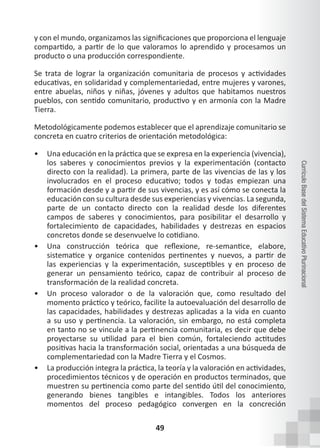 49
Currículo
Base
del
Sistema
Educativo
Plurinacional
y con el mundo, organizamos las significaciones que proporciona el lenguaje
compartido, a partir de lo que valoramos lo aprendido y procesamos un
producto o una producción correspondiente.
Se trata de lograr la organización comunitaria de procesos y actividades
educativas, en solidaridad y complementariedad, entre mujeres y varones,
entre abuelas, niños y niñas, jóvenes y adultos que habitamos nuestros
pueblos, con sentido comunitario, productivo y en armonía con la Madre
Tierra.
Metodológicamente podemos establecer que el aprendizaje comunitario se
concreta en cuatro criterios de orientación metodológica:
• Una educación en la práctica que se expresa en la experiencia (vivencia),
los saberes y conocimientos previos y la experimentación (contacto
directo con la realidad). La primera, parte de las vivencias de las y los
involucrados en el proceso educativo; todos y todas empiezan una
formación desde y a partir de sus vivencias, y es así cómo se conecta la
educación con su cultura desde sus experiencias y vivencias. La segunda,
parte de un contacto directo con la realidad desde los diferentes
campos de saberes y conocimientos, para posibilitar el desarrollo y
fortalecimiento de capacidades, habilidades y destrezas en espacios
concretos donde se desenvuelve lo cotidiano.
• Una construcción teórica que reflexione, re-semantice, elabore,
sistematice y organice contenidos pertinentes y nuevos, a partir de
las experiencias y la experimentación, susceptibles y en proceso de
generar un pensamiento teórico, capaz de contribuir al proceso de
transformación de la realidad concreta.
• Un proceso valorador o de la valoración que, como resultado del
momento práctico y teórico, facilite la autoevaluación del desarrollo de
las capacidades, habilidades y destrezas aplicadas a la vida en cuanto
a su uso y pertinencia. La valoración, sin embargo, no está completa
en tanto no se vincule a la pertinencia comunitaria, es decir que debe
proyectarse su utilidad para el bien común, fortaleciendo actitudes
positivas hacia la transformación social, orientadas a una búsqueda de
complementariedad con la Madre Tierra y el Cosmos.
• La producción integra la práctica, la teoría y la valoración en actividades,
procedimientos técnicos y de operación en productos terminados, que
muestren su pertinencia como parte del sentido útil del conocimiento,
generando bienes tangibles e intangibles. Todos los anteriores
momentos del proceso pedagógico convergen en la concreción
 
