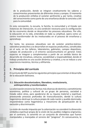 50
Currículo
Base
del
Sistema
Educativo
Plurinacional
de la producción, donde se integran creativamente los saberes y
conocimientos provenientes de diferentes áreas y campos. El momento
de la producción enfatiza el carácter pertinente y, por tanto, creativo
del conocimiento como parte de una enseñanza desde lo concreto y útil
para la comunidad.
En esta concepción, la escuela, la familia, la comunidad y el Estado son
instancias de interacción, es una condición necesaria para la configuración
de los escenarios donde se desarrollan los procesos educativos. Por ello,
la educación en la vida, entendida en toda su amplitud, opera como un
centro transformador de los involucrados en el proceso de enseñanza y
aprendizaje.
Por tanto, los procesos educativos son de carácter práctico-teórico-
valorativo-productivo y se desarrollan en espacios productivos, constituidos
en el aula, en los talleres, laboratorios, gabinetes, campos deportivos,
campos de producción y el entorno sociocomunitario en general. Estos
espacios se integran y complementan a partir de un sentido básico de
desarrollo de iniciativas, esfuerzo, sociabilidad y responsabilidad, donde el
trabajo productivo es una acción dinámica y creativa, y no se reduce a una
experiencia mecánica, técnica y utilitarista.
3. Principios del currículo
El currículo del SEP asume los siguientes principios que orientan el desarrollo
de la educación boliviana.
3.1. Educación descolonizadora, liberadora, revolucionaria,
antiimperialista y transformadora
La colonización encierra las formas más diversas de dominio y sometimiento
económico, político y cultural de un grupo de personas, sociedad o
Estado sobre otras, para apoderarse de su riqueza material y espiritual,
provocando procesos profundos de transculturación, donde la cultura
hegemónica destruye la cultura propia de cada nación y pueblo dominado,
imponiéndose como hegemónica y mecanismo de perpetuación de la
exclusión y discriminación.
La visión de mundo impuesta por la colonización no consideró la dimensión
simbólica espiritual propia de la visión de los pueblos indígena originarios;
por el contrario, la convirtió en un conjunto de elementos que fueron
manipulados y manejados al servicio del “progreso”. En consecuencia, la
 